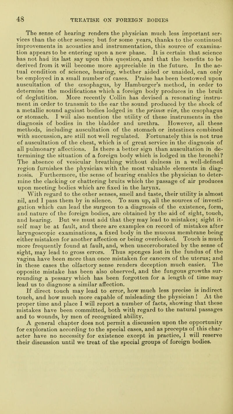 The sense of hearing renders the physician much less important ser- vices than the other senses; but for some years, thanks to the continued improvements in acoustics and instrumentation, this source of examina- tion appears to be entering upon a new phase. It is certain that science has not had its last say upon this question, and that the benefits to be derived from it will become more appreciable in the future. In the ac- tual condition of science, hearing, whether aided or unaided, can only be employed in a small number of cases. Praise has been bestowed upon auscultation of the oesophagus, by Hamburger's method, in order to determine the modifications which a foreign body produces in the bruit of deglutition. More recently Collin has devised a resonating instru- ment in order to transmit to the ear the sound produced by the shock of a metallic sound against bodies lodged in the primce vice, the oesophagus or stomach. I will also mention the utility of these instruments in the diagnosis of bodies in the bladder and urethra. However, all these methods, including auscultation of the stomach or intestines combined with succussion, are still not well regulated. Fortunately this is not true of auscultation of the chest, which is of great service in the diagnosis of all pulmonary affections. Is there a better sign than auscultation in de- termining the situation of a foreign body which is lodged in the bronchi? The absence of vesicular breathing without dulness in a well-defined region furnishes the physician with the most valuable elements in diag- nosis. Furthermore, the sense of hearing enables the physician to deter- mine the clacking or chattering bruits which the passage of air produces upon meeting bodies which are fixed in the larynx. With regard to the other senses, smell and taste, their utility is almost nil, and I pass them by in silence. To sum up, all the sources of investi- gation which can lead the surgeon to a diagnosis of the existence, form, and nature of the foreign bodies, are obtained by the aid of sight, touch, and hearing. But we must add that they may lead to mistakes; sight it- self may be at fault, and there are examples on record of mistakes after laryngoscopic examinations, a fixed body in the mucous membrane being either mistaken for another affection or being overlooked. Touch is much more frequently found at fault, and, when uncorroborated by the sense of sight, may lead to gross errors. Thus sponges lost in the fundus of the vagina have been more than once mistaken for cancers of the uterus; and in these cases the olfactory sense renders deception much easier. The opposite mistake has been also observed, and the fungous growths sur- rounding a pessary which has been forgotten for a length of time may lead us to diagnose a similar affection. If direct touch may lead to error, how much less precise is indirect touch, and how much more capable of misleading the physician ! At the proper time and place I will report a number of facts, showing that these mistakes have been committed, both with regard to the natural passages and to wounds, by men of recognized ability. A general chapter does not permit a discussion upon the opportunity for exploration according to the special cases, and as precepts of this char- acter have no necessity for existence except in practice, I will reserve their discussion until we treat of the special groups of foreign bodies.