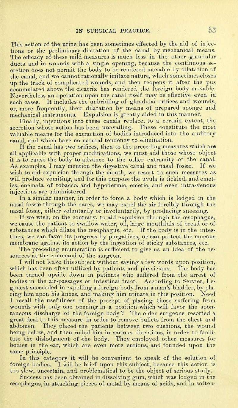 This action of the urine has been sometimes effected by the aid of injec- tions or the preliminary dilatation of the canal by mechanical means. The efficacy of these mild measures is much less in the other glandular ducts and in wounds with a single opening, because the continuous se- cretion does not permit the body to be rendered movable by dilatation of the canal, and we cannot rationally imitate nature, which sometimes closes up the track of complicated wounds, and then reopens it after the pus accumulated above the cicatrix has rendered the foreign body movable. Nevertheless an operation upon the canal itself may be effective even in such cases. It includes the unbridling of glandular orifices and wounds, or, more frequently, their dilatation by means of prepared sponge and mechanical instruments. Expulsion is greatly aided in this manner. Finally, injections into these canals replace, to a certain extent, the secretion whose action has been unavailing. These constitute the most valuable means for the extraction of bodies introduced into the auditory canal, and which have no natural tendency to elimination. If the canal has two orifices, then to the preceding measures which are all applicable with proper modifications, we must add those whose object it is to cause the body to advance to the other extremity of the canal. As examples, I may mention the digestive canal and nasal fossre. If we wish to aid expulsion through the mouth, we resort to such measures as will produce vomiting, and for this purpose the uvula is tickled, and emet- ics, enemata of tobacco, and hypodermic, emetic, and even intra-venous injections are administered. In a similar manner, in order to force a body which is lodged in the nasal fossfe through the nares, we may expel the air forcibly through the nasal fossae, either voluntarily or involuntarily, by producing sneezing. If we wish, on the contrary, to aid expulsion through the oesophagus, we cause the patient to swallow water, oil, large mouthfuls of bread or of substances which dilate the oesophagus, etc. If the body is in the intes- tines, we can favor its progress by purgatives, or can protect the mucous membrane against its action by the ingestion of sticky substances, etc. The preceding enumeration is sufficient to give us an idea of the re- sources at the command of the surgeon. I will not leave this subject without saying a few words upon position, which has been often utilized by patients and physicians. The body has been turned upside down in patients who suffered from the arrest of bodies in the air-passages or intestinal tract. According to Servier, Le- gouest succeeded in expelling a foreign body from a man's bladder, by pla- cing him upon his knees, and making him urinate in this position. Need I recall the usefulness of the precept of placing those suffering from wounds with only one opening in a position which will favor the spon- taneous discharge of the foreign body ? The older surgeons resorted a great deal to this measure in order to remove bullets from the chest and abdomen. They placed the patients between two cushions, the wound being below, and then rolled him in various directions, in order to facili- tate the dislodgment of the body. They employed other measures for bodies in the ear, which are even more curious, and founded upon the same principle. In this category it will be convenient to speak of the solution of foreign bodies. I will be brief upon this subject, because this action is too slow, uncertain, and problematical to be the object of serious study. Success has been obtained in dissolving gum, which was lodged in the oesophagus, in attacking pieces of metal by means of acids, and in soften-