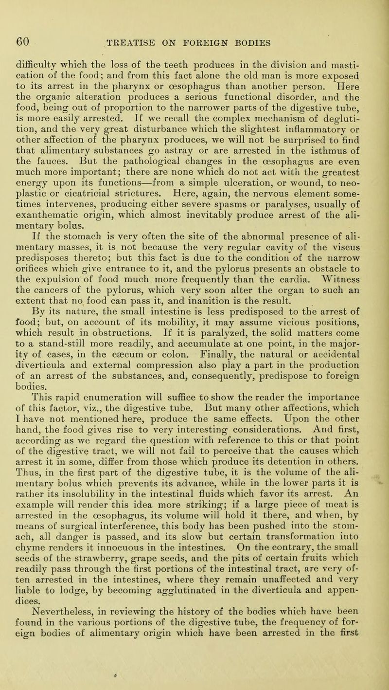 difficulty which the loss of the teeth produces in the division and masti- cation of the food; and from this fact alone the old man is more exposed to its arrest in the pharynx or oesophagus than another person. Here the organic alteration produces a serious functional disorder, and the food, being out of proportion to the narrower parts of the digestive tube, is more easily arrested. If we recall the complex mechanism of degluti- tion, and the very great disturbance which the slightest inflammatory or other affection of the pharynx produces, we will not be surprised to find that alimentary substances go astray or are arrested in the isthmus of the fauces. But the pathological changes in the oesophagus are even much more important; there are none which do not act with the greatest energy upon its functions—from a simple ulceration, or wound, to neo- plastic or cicatricial strictures. Here, again, the nervous element some- times intervenes, producing either severe spasms or paralyses, usually of exanthematic origin, which almost inevitably produce arrest of the ali- mentary bolus. If the stomach is very often the site of the abnormal presence of ali- mentary masses, it is not because the very regular cavity of the viscus predisposes thereto; but this fact is due to the condition of the narrow orifices which give entrance to it, and the pylorus presents an obstacle to the expulsion of food much more frequently than the cardia. Witness the cancers of the pylorus, which very soon alter the organ to such an extent that no food can pass it, and inanition is the result. By its nature, the small intestine is less predisposed to the arrest of food; but, on account of its mobility, it may assume vicious positions, which result in obstructions. If it is paralyzed, the solid matters come to a stand-still more readily, and accumulate at one point, in the major- ity of cases, in the caecum or colon. Finally, the natural or accidental diverticula and external compression also plajr a part in the production of an arrest of the substances, and, consequently, predispose to foreign bodies. This rapid enumeration will suffice to show the reader the importance of this factor, viz., the digestive tube. But many other affections, which I have not mentioned here, produce the same effects. Upon the other hand, the food gives rise to very interesting considerations. And first, according as we regard the question with reference to this or that point of the digestive tract, we will not fail to perceive that the causes which arrest it in some, differ from those which produce its detention in others. Thus, in the first part of the digestive tube, it is the volume of the ali- mentary bolus which prevents its advance, while in the lower parts it is rather its insolubility in the intestinal fluids which favor its arrest. An example will render this idea more striking; if a large piece of meat is arrested in the oesophagus, its volume will hold it there, and when, by means of surgical interference, this body has been pushed into the stom- ach, all danger is passed, and its slow but certain transformation into chyme renders it innocuous in the intestines. On the contrary, the small seeds of the strawberry, grape seeds, and the pits of certain fruits which readily pass through the first portions of the intestinal tract, are very of- ten arrested in the intestines, where they remain unaffected and very liable to lodge, by becoming agglutinated in the diverticula and appen- dices. Nevertheless, in reviewing the history of the bodies which have been found in the various portions of the digestive tube, the frequency of for- eign bodies of alimentary origin which have been arrested in the first