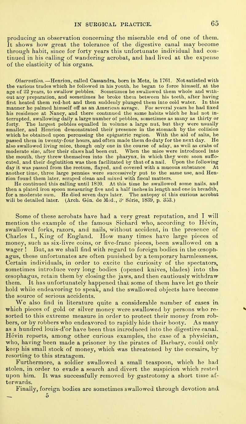 producing an observation concerning the miserable end of one of them. It shows how great the tolerance of the digestive canal may become through habit, since for forty years this unfortunate individual had con- tinued in his calling of wandering acrobat, and had lived at the expense of the elasticity of his organs. Observation.—Henrion, called Cassandra, born in Metz, in 1761. Not satisfied with tbe various trades which he followed in his youth, he began to force himself, at the age of 22 years, to swallow pebbles. Sometimes he swallowed them whole and with- out any preparation, and sometimes he broke them between his teeth, after having first heated them red-hot and then suddenly plunged them into cold water. In this manner he palmed himself off as an American savage. For several years he had fixed his residence at Nancy, and there continued the same habits which he had not in- terrupted, swallowing daily a large number of pebbles, sometimes as many as thirty or forty. The largest pebbles equalled in volume a large nut, but they were usually smaller, and Henrion demonstrated their presence in the stomach by the collision which he obtained upon percussing the epigastric region. With the aid of salts, he passed them in twenty-four hours, and often made them do duty for the next day. He also swallowed living mice, though only one in the course of aday, as well as crabs of moderate size, after their claws had been cut. When the mice were introduced into the mouth, they threw themselves into the pharynx, in which they were soon suffo- cated, and their deglutition was then facilitated by that of a nail. Upon the following day it was passed from the rectum, flayed, and covered with a mucous substance At another time, three large pennies were successively put to the same use, and Hen- rion found them later, scraped clean and mixed with fascal matters. He continued this calling until 1820. At this time he swallowed some nails, and then a plated iron spoon measuring five and a half inches in length and one in breadth, for a moderate sum. He died seven days later. The autopsy of this curious acrobat will be detailed later. (Arch. Gen. de Med., 3 Serie, 1839, p. 303.) Some of these acrobats have had a very great reputation, and I will mention the example of the famous Sichard who, according to Hevin, swallowed forks, razors, and nails, without accident, in the presence of Charles I., King of England. How many times have large pieces of money, such as six-livre coins, or five-franc pieces, been swallowed on a wager ! But, as we shall find with regard to foreign bodies in the oesoph- agus, these unfortunates are often punished by a temporary harmlessness. Certain individuals, in order to excite the curiosity of the spectators,, sometimes introduce very long bodies (opened knives, blades) into the oesophagus, retain them by closing the jaws, and then cautiously withdraw them. It has unfortunately happened thai, some of them have let go their hold while endeavoring to speak, and the swallowed objects have become the source of serious accidents. We also find in literature quite a considerable number of cases in which pieces of gold or silver money were swallowed by persons who re- sorted to this extreme measure in order to protect their money from rob- bers, or by robbers who endeavored to rapidly hide their booty. As many as a hundred louis-d'or have been thus introduced into the digestive canal. Hevin reports, among other curious examples, the case of a physician,, who, having been made a prisoner by the pirates of Barbary, could only keep his small stock of money, which was threatened by the corsairs, by resorting to this stratagem. Furthermore, a soldier swallowed a small teaspoon, which he had stolen, in order to evade a search and divert the suspicion which rested upon him. It was successfully removed by gastrotomy a short time af- terwards. Finally, foreign bodies are sometimes swallowed through devotion' and