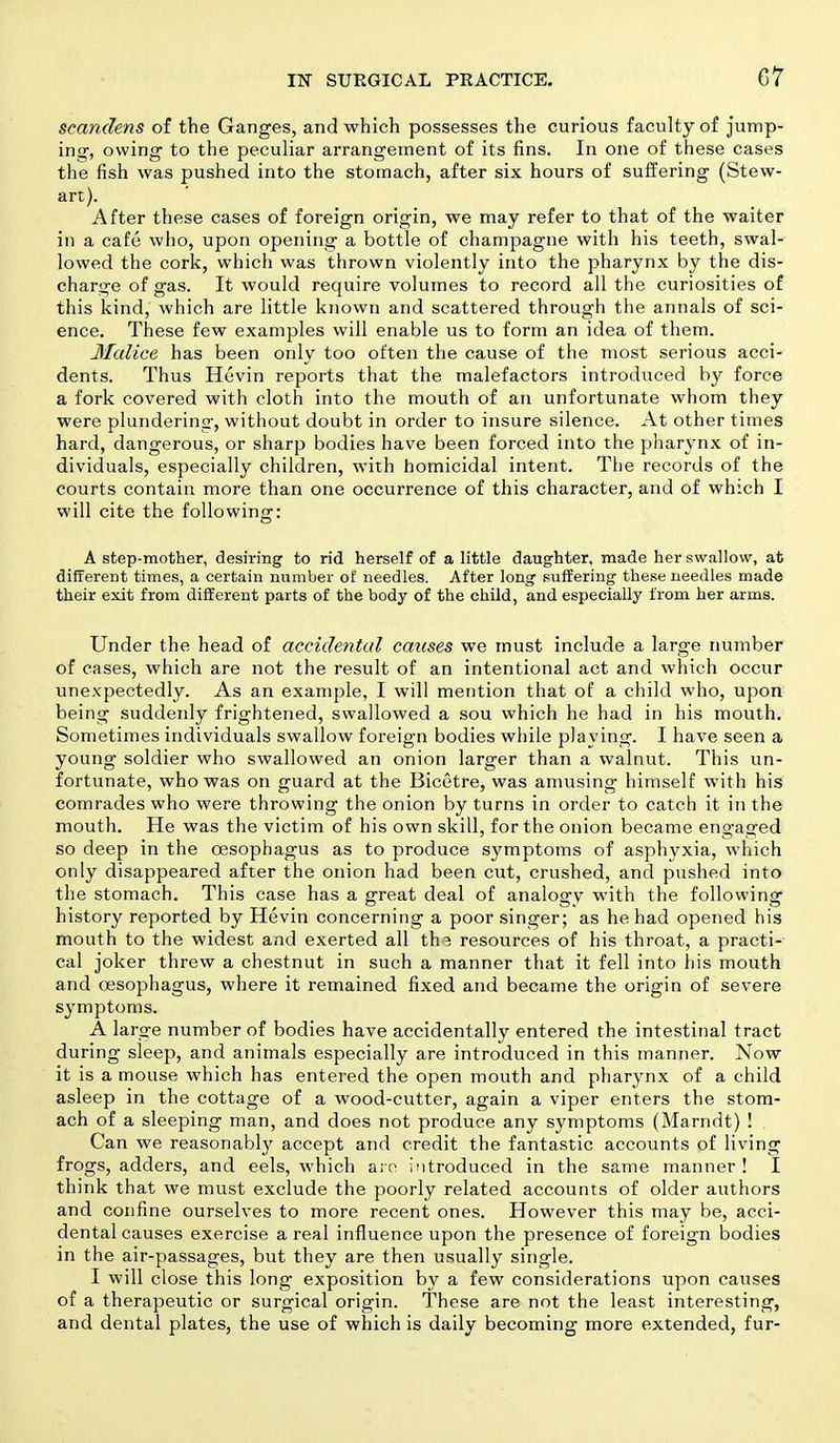 C7 scandens of the Ganges, and which possesses the curious faculty of jump- ing, owing to the peculiar arrangement of its fins. In one of these cases the fish was pushed into the stomach, after six hours of suffering (Stew- art). After these cases of foreign origin, we may refer to that of the waiter in a cafe who, upon opening a bottle of champagne with his teeth, swal- lowed the cork, which was thrown violently into the pharynx by the dis- charge of gas. It would require volumes to record all the curiosities of this kind, which are little known and scattered through the annals of sci- ence. These few examples will enable us to form an idea of them. Malice has been only too often the cause of the most serious acci- dents. Thus Hevin reports that the malefactors introduced by force a fork covered with cloth into the mouth of an unfortunate whom they were plundering, without doubt in order to insure silence. At other times hard, dangerous, or sharp bodies have been forced into the pharynx of in- dividuals, especially children, with homicidal intent. The records of the courts contain more than one occurrence of this character, and of which I will cite the following: A step-mother, desiring to rid herself of a little daughter, made her swallow, at different times, a certain number of needles. After long suffering these needles made their exit from different parts of the body of the child, and especially from her arms. Under the head of accidental causes we must include a large number of cases, which are not the result of an intentional act and which occur unexpectedly. As an example, I will mention that of a child who, upon being suddenly frightened, swallowed a sou which he had in his mouth. Sometimes individuals swallow foreign bodies while playing. I have seen a young soldier who swallowed an onion larger than a walnut. This un- fortunate, who was on guard at the Bicetre, was amusing himself with his comrades who were throwing the onion by turns in order to catch it in the mouth. He was the victim of his own skill, for the onion became engaged so deep in the oesophagus as to produce symptoms of asphyxia, which only disappeared after the onion had been cut, crushed, and pushed into the stomach. This case has a great deal of analogy with the following history reported by Hevin concerning a poor singer; as he had opened his mouth to the widest and exerted all th^ resources of his throat, a practi- cal joker threw a chestnut in such a manner that it fell into his mouth and oesophagus, where it remained fixed and became the origin of severe symptoms. A large number of bodies have accidentally entered the intestinal tract during sleep, and animals especially are introduced in this manner. Now it is a mouse which has entered the open mouth and pharynx of a child asleep in the cottage of a wood-cutter, again a viper enters the stom- ach of a sleeping man, and does not produce any symptoms (Marndt) ! Can we reasonably accept and credit the fantastic accounts of living frogs, adders, and eels, which aro introduced in the same manner ! I think that we must exclude the poorly related accounts of older authors and confine ourselves to more recent ones. However this may be, acci- dental causes exercise a real influence upon the presence of foreign bodies in the air-passages, but they are then usually single. I will close this long exposition by a few considerations upon causes of a therapeutic or surgical origin. These are not the least interesting, and dental plates, the use of which is daily becoming more extended, fur-