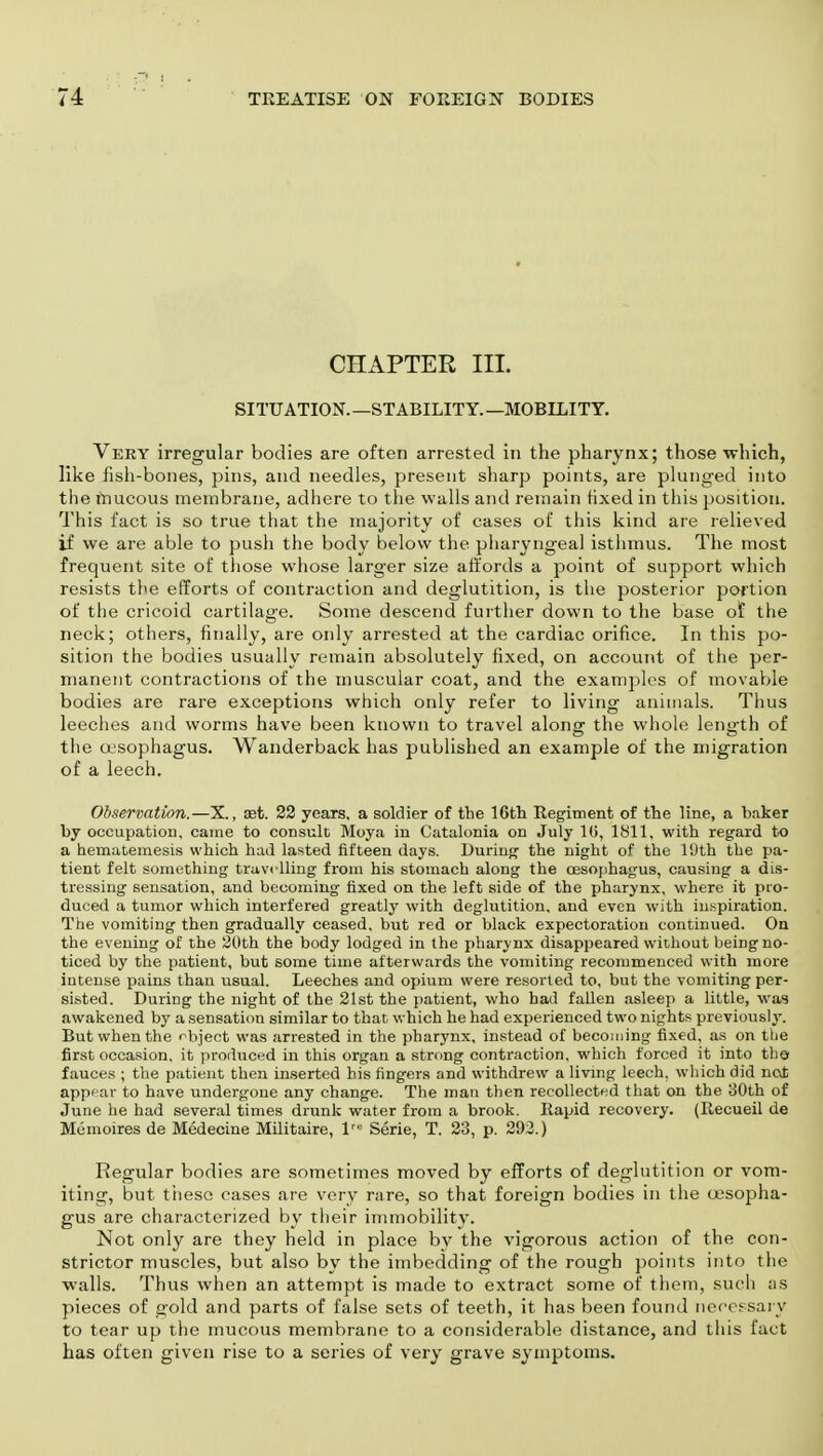 CHAPTER III. SITUATION.—STABILITY.—MOBILITY. Very irregular bodies are often arrested in the pharynx; those which, like fish-bones, pins, and needles, present sharp points, are plunged into the mucous membrane, adhere to the walls and remain fixed in this position. This fact is so true that the majority of cases of this kind are relieved if we are able to push the body below the pharyngeal isthmus. The most frequent site of those whose larger size affords a point of support which resists the efforts of contraction and deglutition, is the posterior portion of the cricoid cartilage. Some descend further down to the base of the neck; others, finally, are only arrested at the cardiac orifice. In this po- sition the bodies usually remain absolutely fixed, on account of tlie per- manent contractions of the muscular coat, and the examples of movable bodies are rare exceptions which only refer to living animals. Thus leeches and worms have been known to travel along the whole length of the oesophagus. Wanderback has published an example of the migration of a leech. Observation.—X., aet. 22 years, a soldier of the 16th Regiment of the line, a baker by occupation, came to consult Moya in Catalonia on July 10, 1811, with regard to a hematemesis which had lasted fifteen days. During the night of the 10th tbe pa- tient felt something travelling from his stomach along tbe oesophagus, causing a dis- tressing sensation, and becoming fixed on the left side of the pharynx, where it pro- duced a tumor which interfered greatly with deglutition, and even with inspiration. The vomiting then gradually ceased, but red or black expectoration continued. On the evening of the 20th the body lodged in the pharynx disappeared without being no- ticed by the patient, but some time afterwards the vomiting recommenced with more intense pains than usual. Leeches and opium were resorted to, but the vomiting per- sisted. During the night of the 21st the patient, who had fallen asleep a little, was awakened by a sensation similar to that which he had experienced two nights previously. But when the object was arrested in the pharynx, instead of becoming fixed, as on the first occasion, it produced in this organ a strong contraction, which forced it into tho fauces ; the patient then inserted his fingers and withdrew a living leech, which did not appear to have undergone any change. The man then recollected that on the 30th of June he had several times drunk water from a brook. Rapid recovery. (Recueil de Memoires de Medecine Militaire, lre Serie, T. 23, p. 293.) Regular bodies are sometimes moved by efforts of deglutition or vom- iting, but these cases are very rare, so that foreign bodies in the oesopha- gus are characterized by their immobility. Not only are they held in place by the vigorous action of the con- strictor muscles, but also by the imbedding of the rough points into the walls. Thus when an attempt is made to extract some of them, such as pieces of gold and parts of false sets of teeth, it has been found necessary to tear up the mucous membrane to a considerable distance, and this fact has often given rise to a series of very grave symptoms.