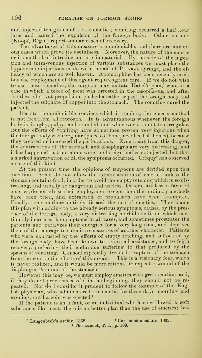 and injected ten grains of tartar emetic ; vomiting occurred a half Lour later and caused the expulsion of the foreign body. Other authors (Knopf, Begin) report similar cases of recovery. The advantages of this measure are undeniable, and there are numer- ous cases which prove its usefulness. Moreover, the nature of the emetic or its method of introduction are immaterial. By the side of the inges- tion and intra-venous injection of various substances we must place the hypodermic injections made with the aid of Pravaz's syringe, and the ef- ficacy of which are so well known. Apomorphine has been recently used, but the employment of this agent requires great care. If we do not wish to use these remedies, the surgeon may imitate Habel's plan,1 who, in a case in which a piece of meat was arrested in the oesophagus, and after fruitless efforts at propulsion, pushed a catheter past the foreign body and injected the sulphate of copper into the stomach. The vomiting cured the patient. Despite the undeniable services which it renders, the emesis method is not free from all reproach. It is advantageous whenever the foreign body is doughy, pulpy, and rounded, and whenever it is not too irregular. But the efforts of vomiting have sometimes proven very injurious when the foreign body was irregular (pieces of bone, needles, fish-bones), because they created or increased the perforations. Even apart from this danger, the contractions of the stomach and oesophagus are very distressing, and it has happened that not alone were the foreign bodies not ejected, but that a marked aggravation of all the symptoms occurred. Crequy2 has observed a case of this kind. At the present time the opinions of surgeons are divided upon this question. Some do not allow the administration of emetics unless the stomach contains food, in order to avoid the empty retching which is so dis- tressing, and usually so dangerous and useless. Others, still less in favor of emetics, do not advise their employment except the other ordinary methods have been tried, and extraction or propulsion have been attempted. Finally, some authors entirely discard the use of emetics. They blame this plan with adding to the already serious symptoms, caused by the pres- ence of the foreign body, a very distressing morbid condition which con- tinually increases the symptoms in all cases, and sometimes prostrates the patients and paralyzes their energies for a very long time, and deprives them of the courage to submit to measures of another character. Patients who were exhausted bv the efforts of empty retching, and suffocated by the foreign body, have been known to refuse all assistance, and to feign recovery, preferring their endurable suffering to that produced by the spasms of vomiting. Gensoul especially dreaded a rupture of the stomach from the contractile efforts of this organ. This is a visionary fear, which is never realized, and it would be more rational to expect a wound of the diaphragm than one of the stomach. However this may be, we must employ emetics with great caution, and, if they do not prove successful in the beginning, they should not be re- peated. Nor do I consider it prudent to follow the example of the Eng- lish physician, who administered an emetic for three days, morning and evening, until a coin was ejected.3 If the patient is an infant, or an individual who has swallowed a soft substance, like meat, there is no better plan than the use of emetics; but 1 Laugenbeck's Archiv. 1862. * Gaz. hebdomadaire, 1865. i The Lancet, T. I., p. 189.