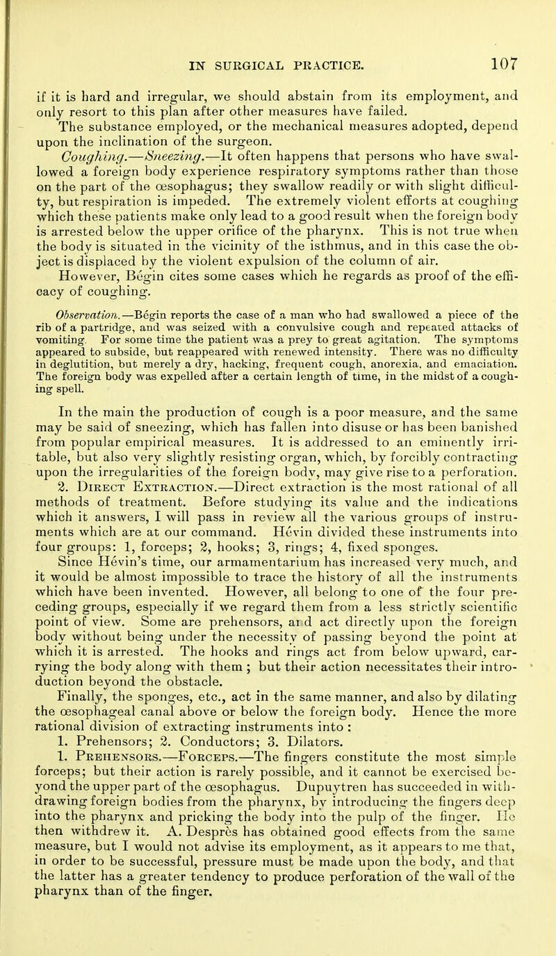 if it is hard and irregular, we should abstain from its employment, and only resort to this plan after other measures have failed. The substance employed, or the mechanical measures adopted, depend upon the inclination of the surgeon. Coughing.—Sneezing.—It often happens that persons who have swal- lowed a foreign body experience respiratory symptoms rather than those on the part of the oesophagus; they swallow readily or with slight difficul- ty, but respiration is impeded. The extremely violent efforts at coughing which these patients make only lead to a good result when the foreign body is arrested below the upper orifice of the pharynx. This is not true when the body is situated in the vicinity of the isthmus, and in this case the ob- ject is displaced by the violent expulsion of the column of air. However, Begin cites some cases which he regards as proof of the effi- cacy of coughing. Observation.—Begin reports the case of a man who had swallowed a piece of the rib of a partridge, and was seized with a convulsive cough and repeated attacks of vomiting. For some time the patient was a prey to great agitation. The symptoms appeared to subside, but reappeared with renewed intensity. There was no difficulty in deglutition, but merely a dry, hacking, frequent cough, anorexia, and emaciation. The foreign body was expelled after a certain length of time, in the midst of a cough- ing spell. In the main the production of cough is a poor measure, and the same may be said of sneezing, which has fallen into disuse or has been banished from popular empirical measures. It is addressed to an eminently irri- table, but also very slightly resisting organ, which, by forcibly contracting upon the irregularities of the foreign body, may give rise to a perforation. 2. Direct Extraction.—Direct extraction is the most rational of all methods of treatment. Before studying its value and the indications which it answers, I will pass in review all the various groups of instru- ments which are at our command. Hevin divided these instruments into four groups: 1, forceps; 2, hooks; 3, rings; 4, fixed sponges. Since Hevin's time, our armamentarium has increased very much, and it would be almost impossible to trace the history of all the instruments which have been invented. However, all belong to one of the four pre- ceding groups, especially if we regard them from a less strictly scientific point of view. Some are prehensors, ai d act directly upon the foreign body without being under the necessity of passing beyond the point at which it is arrested. The hooks and rings act from below upward, car- rying the body along with them ; but their action necessitates their intro- duction beyond the obstacle. Finally, the sponges, etc., act in the same manner, and also by dilating the oesophageal canal above or below the foreign body. Hence the more rational division of extracting instruments into : 1. Prehensors; 2. Conductors; 3. Dilators. 1. Prehensors.—Forceps.—The fingers constitute the most simple forceps; but their action is rarely possible, and it cannot be exercised be- yond the upper part of the oesophagus. Dupuytren has succeeded in with- drawing foreign bodies from the pharynx, by introducing the fingers deep into the pharynx and pricking the body into the pulp of the finger. He then withdrew it. A. Despres has obtained good effects from the same measure, but I would not advise its employment, as it appears to me that, in order to be successful, pressure must be made upon the body, and that the latter has a greater tendency to produce perforation of the wall of the pharynx than of the finger.