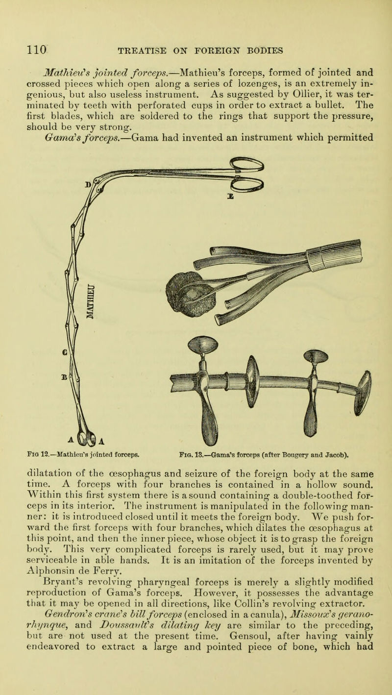 Mathieii's jointed forceps.—Mathieu's forceps, formed of jointed and crossed pieces which open along a series of lozenges, is an extremely in- genious, but also useless instrument. As suggested by Oilier, it was ter- minated by teeth with perforated cups in order to extract a bullet. The first blades, which are soldered to the rings that support the pressure, should be very strong. Gama's forceps.—Gama had invented an instrument which permitted Fig 12.—Mathieu's jointed forceps. Fig. 18.—Gama's forceps (after Bongery and Jacob). dilatation of the oesophagus and seizure of the foreign body at the same time. A forceps with four branches is contained in a hollow sound. Within this first system there is a sound containing a double-toothed for- ceps in its interior. The instrument is manipulated in the following man- ner: it is introduced closed until it meets the foreign body. We push for- ward the first forceps with four branches, which dilates the oesophagus at this point, and then the inner piece, whose object it is to grasp the foreign body. This very complicated forceps is rarely used, but it ma}^ prove serviceable in able hands. It is an imitation of the forceps invented by Alphonsin de Ferry. Bryant's revolving pharyngeal forceps is merely a slightly modified reproduction of Gama's forceps. However, it possesses the advantage that it may be opened in all directions, like Collin's revolving extractor. Gendron's crane's bill forceps (enclosed in a canula), Misso ux's gerano- rhynque, and DoussavWs dilating key are similar to the preceding, but are not used at the present time. Gensoul, after having vainly endeavored to extract a large and pointed piece of bone, which had