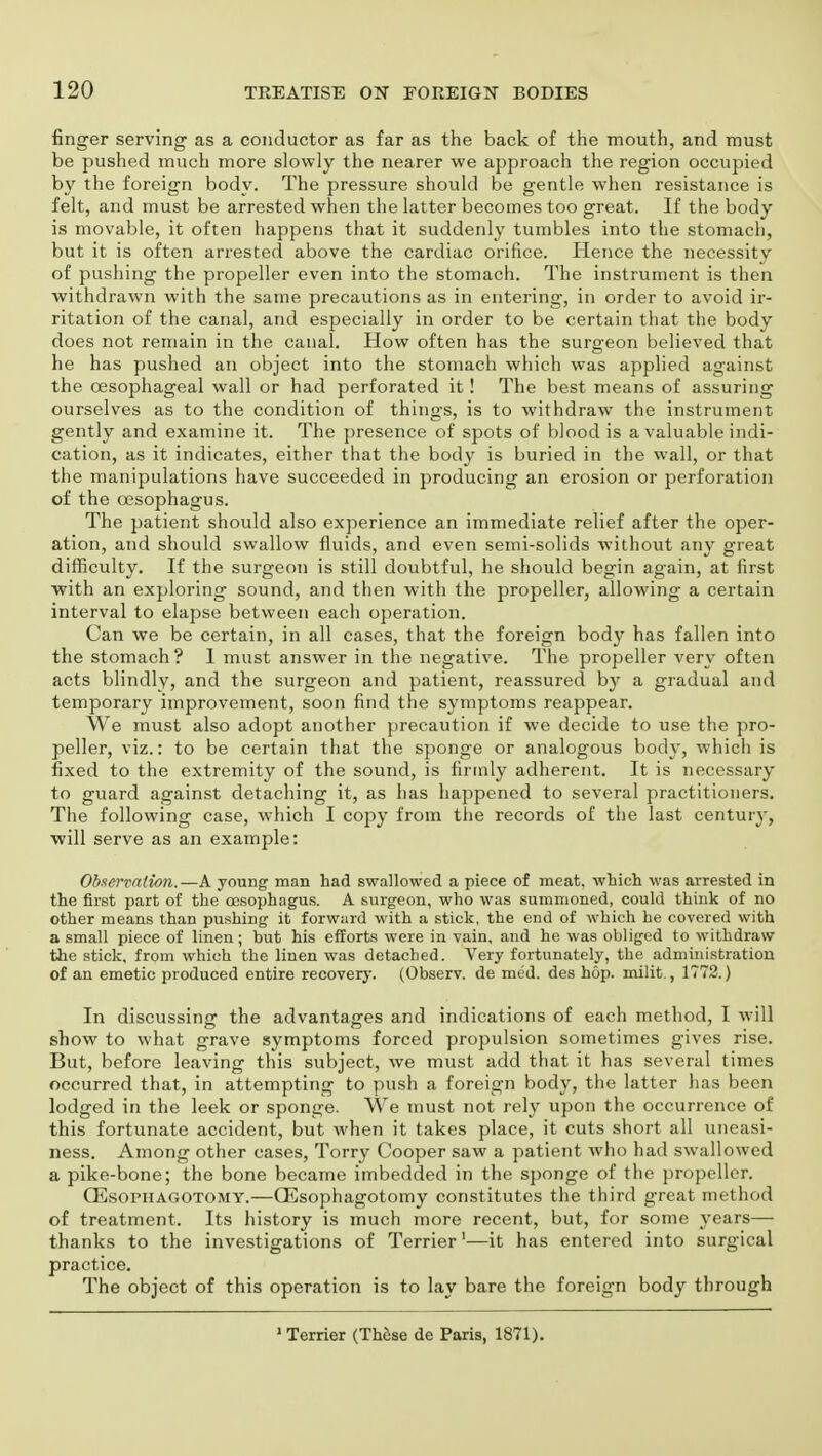 finger serving as a conductor as far as the back of the mouth, and must be pushed much more slowly the nearer we approach the region occupied by the foreign body. The pressure should be gentle when resistance is felt, and must be arrested when the latter becomes too great. If the body is movable, it often happens that it suddenly tumbles into the stomach, but it is often arrested above the cardiac orifice. Hence the necessity of pushing the propeller even into the stomach. The instrument is then withdrawn with the same precautions as in entering, in order to avoid ir- ritation of the canal, and especially in order to be certain that the body does not remain in the canal. How often has the surgeon believed that he has pushed an object into the stomach which was applied against the oesophageal wall or had perforated it! The best means of assuring ourselves as to the condition of things, is to withdraw the instrument gently and examine it. The presence of spots of blood is a valuable indi- cation, as it indicates, either that the body is buried in the wall, or that the manipulations have succeeded in producing an erosion or perforation of the oesophagus. The patient should also experience an immediate relief after the oper- ation, and should swallow fluids, and even semi-solids without any great difficulty. If the surgeon is still doubtful, he should begin again, at first -with an exploring sound, and then with the propeller, allowing a certain interval to elapse between each operation. Can we be certain, in all cases, that the foreign body has fallen into the stomach? 1 must answer in the negative. The propeller very often acts blindly, and the surgeon and patient, reassured by a gradual and temporary improvement, soon find the symptoms reappear. We must also adopt another precaution if we decide to use the pro- peller, viz.: to be certain that the sponge or analogous body, which is fixed to the extremity of the sound, is firmly adherent. It is necessary to guard against detaching it, as has happened to several practitioners. The following case, which I copy from the records of the last century, ■will serve as an example: Observation.—A young- man had swallowed a piece of meat, which was arrested in the first part of the oesophagus. A surgeon, who was summoned, could think of no other means than pushing it forward with a stick, the end of which he covered with a small piece of linen; but his efforts were in vain, and he was obliged to withdraw the stick, from which the linen was detached. Very fortunately, the administration of an emetic produced entire recovery. (Observ. de med. des hop. milit., 1772.) In discussing the advantages and indications of each method, I will show to what grave symptoms forced propulsion sometimes gives rise. But, before leaving this subject, we must add that it has several times occurred that, in attempting to push a foreign body, the latter has been lodged in the leek or sponge. We must not rely upon the occurrence of this fortunate accident, but when it takes place, it cuts short all uneasi- ness. Among other cases, Torry Cooper saw a patient who had swallowed a pike-bone; the bone became imbedded in the sponge of the propeller. CEsopiiagotomy.—CEsophagotomy constitutes the third great method of treatment. Its history is much more recent, but, for some years— thanks to the investigations of Terrier1—it has entered into surgical practice. The object of this operation is to lay bare the foreign body through 1 Terrier (These de Paris, 1871).