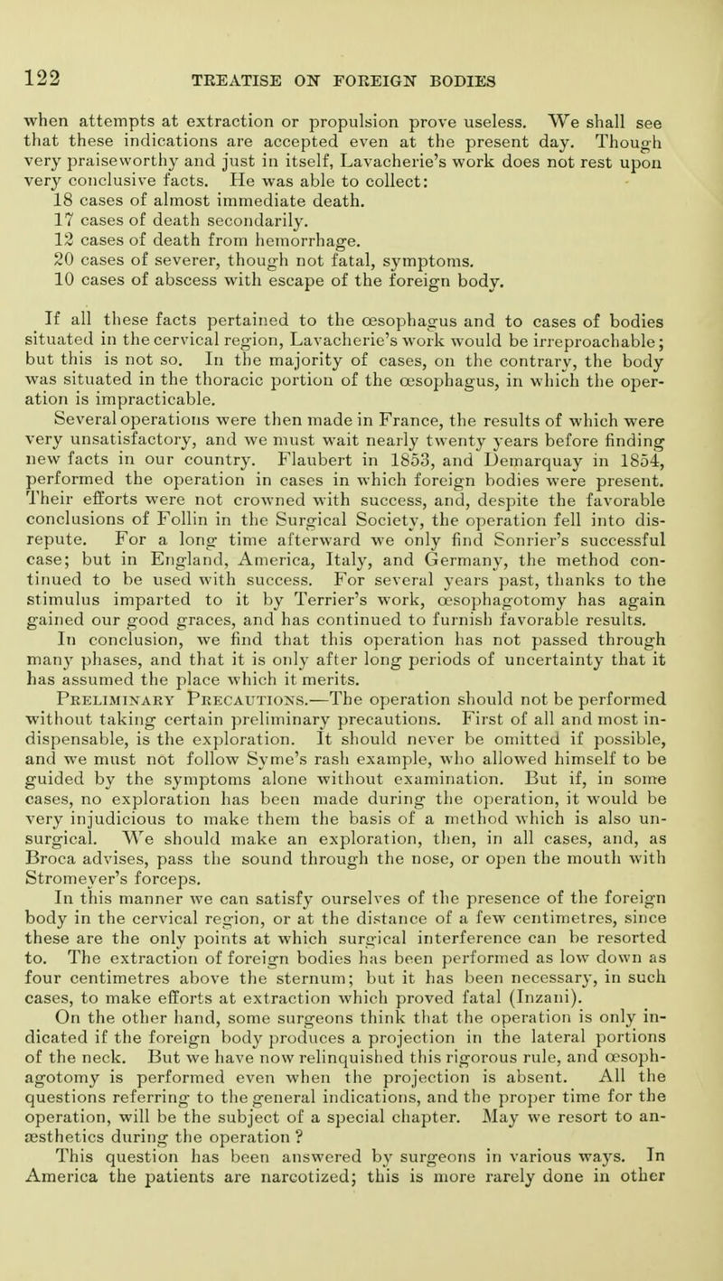 when attempts at extraction or propulsion prove useless. We shall see that these indications are accepted even at the present day. Though very praiseworthy and just in itself, Lavacherie's work does not rest upon very conclusive facts. He was able to collect: 18 cases of almost immediate death. 17 cases of death secondarily. 12 cases of death from hemorrhage. 20 cases of severer, though not fatal, symptoms. 10 cases of abscess with escape of the foreign body. If all these facts pertained to the oesophagus and to cases of bodies situated in the cervical region, Lavacherie's work would be irreproachable; but this is not so. In the majority of cases, on the contrary, the body was situated in the thoracic portion of the oesophagus, in which the oper- ation is impracticable. Several operations were then made in France, the results of which were very unsatisfactory, and we must wait nearly twenty years before finding new facts in our country. Flaubert in 1853, and Demarquay in 1854, performed the operation in cases in which foreign bodies were present. Their efforts were not crowned with success, and, despite the favorable conclusions of Follin in the Surgical Society, the operation fell into dis- repute. For a long time afterward we only find Sonrier's successful case; but in England, America, Italy, and Germany, the method con- tinued to be used with success. For several years past, thanks to the stimulus imparted to it by Terrier's work, cesophagotomy has again gained our good graces, and has continued to furnish favorable results. In conclusion, we find that this operation has not passed through many phases, and that it is only after long periods of uncertainty that it has assumed the place which it merits. Preliminary Precautions.—The operation should not be performed without taking certain preliminary precautions. First of all and most in- dispensable, is the exploration. It should never be omitted if possible, and we must not follow Syme's rash example, who allowed himself to be guided by the symptoms alone without examination. But if, in some cases, no exploration has been made during the operation, it would be very injudicious to make them the basis of a method which is also un- surgical. We should make an exploration, then, in all cases, and, as Broca advises, pass the sound through the nose, or open the mouth with Stromeyer's forceps. In this manner we can satisfy ourselves of the presence of the foreign body in the cervical region, or at the distance of a few centimetres, since these are the only points at which surgical interference can be resorted to. The extraction of foreign bodies has been performed as low down as four centimetres above the sternum; but it has been necessary, in such cases, to make efforts at extraction which proved fatal (Inzani). On the other hand, some surgeons think that the operation is only in- dicated if the foreign body produces a projection in the lateral portions of the neck. But we have now relinquished this rigorous rule, and cesoph- agotomy is performed even when the projection is absent. All the questions referring to the general indications, and the proper time for the operation, will be the subject of a special chapter. May we resort to an- esthetics during the operation ? This question has been answered by surgeons in various ways. In America the patients are narcotized; this is more rarely done in other