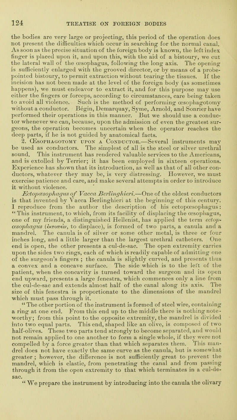 the bodies are very large or projecting, this period of the operation does not present the difficulties which occur in searching for the normal canal. As soon as the precise situation of the foreign body is known, the left index finger is placed upon it, and upon this, with the aid of a bistoury, we cut the lateral wall of the oesophagus, following the long axis. The opening is sufficiently enlarged with the grooved director, or by means of a probe- pointed bistoury, to permit extraction without tearing the tissues. If the incision has not been made at the level of the foreign body (as sometimes happens), we must endeavor to extract it, and for this purpose may use either the fingers or forceps, according to circumstances, care being taken to avoid all violence. Such is the method of performing cesophagotomy without a conductor. Begin, Demarquay, Syme, Arnold, and Sonrier have performed their operations in this manner. But we should use a conduc- tor whenever we can, because, upon the admission of even the greatest sur- geons, the operation becomes uncertain when the operator reaches the deep parts, if he is not guided by anatomical facts. 2. GEsophagotomy upon a Conductor.—Several instruments may be used as conductors. The simplest of all is the steel or silver urethral sound. This instrument has rendered valuable services to the Americans, and is extolled by Terrier; it has been employed in sixteen operations. Experience has shown that its introduction, as well as that of all other con- ductors, whatever they may be, is very distressing. However, we must exercise patience and care, and make several attempts in order to introduce it without violence. JSctopcesophar/us of Vacca Berlinghieri.—One of the oldest conductors is that invented by Vacca Berlinghieri at the beginning of this century. I reproduce from the author the description of his ectopcesophagus:  This instrument, to which, from its facility of displacing the oesophagus, one of my friends, a distinguished Hellenist, has applied the term ectop- oesophagus (eKTOTrelv, to displace), is formed of two parts, a canula and a mandrel. The canula is of silver or some other metal, is three or four inches long, and a little larger than the largest urethral catheters. One end is open, the other presents a cul-de-sac. The open extremity carries upon the sides two rings, each of which is readily capable of admitting one of the surgeon's fingers ; the canula is slightly curved, and presents thus a convex and a concave surface. The side which is to the left of the patient, when the concavity is turned toward the surgeon and its open end upward, presents a large fenestra, which commences only a line from the cul-de-sac and extends almost half of the canal along its axis. The size of this fenestra is proportionate to the dimensions of the mandrel •which must pass through it.  The other portion of the instrument is formed of steel wire, containing a ring at one end. From this end up to the middle there is nothing note- worthy; from this point to the opposite extremity, the mandrel is divided into two equal parts. This end, shaped like an olive, is composed of two half-olives. These two parts tend strongly to become separated, and would not remain applied to one another to form a single whole, if they were not compelled by a force greater than that which separates them. This man- drel does not have exactly the same curve as the canula, but is somewhat greater ; however, the difference is not sufficiently great to prevent the mandrel, which is elastic, from penetrating the canal and from passing through it from the open extremity to that which terminates in a cul-de- sac.  We prepare the instrument by introducing into the canula the olivary