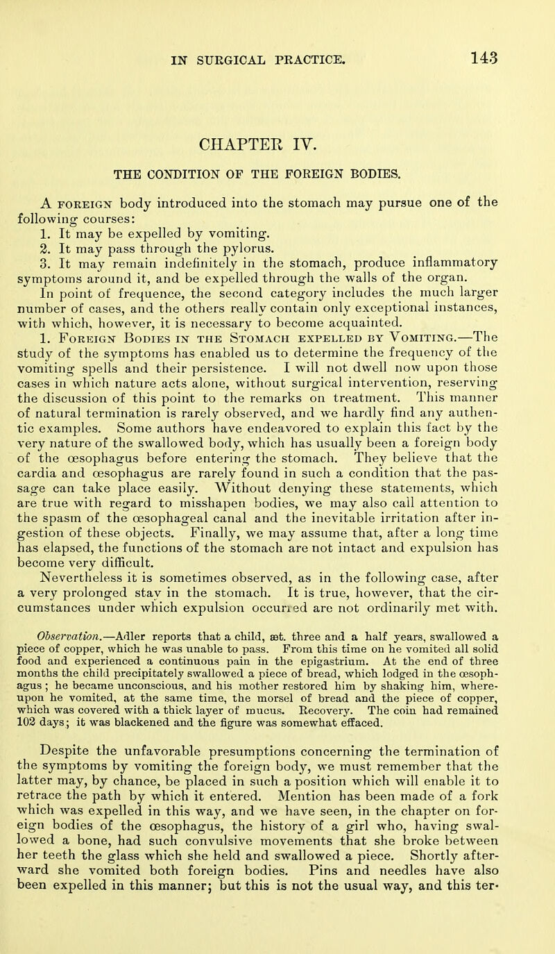 CHAPTER IV. THE CONDITION OF THE FOREIGN BODIES. A foreign body introduced into the stomach may pursue one of the following courses: 1. It may be expelled by vomiting. 2. It may pass through the pylorus. 3. It may remain indefinitely in the stomach, produce inflammatory symptoms around it, and be expelled through the walls of the organ. In point of frequence, the second category includes the much larger number of cases, and the others really contain only exceptional instances, with which, however, it is necessary to become acquainted. 1. Foreign Bodies in the Stomach expelled by Vomiting.—The study of the symptoms has enabled us to determine the frequency of the vomiting spells and their persistence. I will not dwell now upon those cases in which nature acts alone, without surgical intervention, reserving the discussion of this point to the remarks on treatment. This manner of natural termination is rarely observed, and we hardly find any authen- tic examples. Some authors have endeavored to explain this fact by the very nature of the swallowed body, which has usually been a foreign body of the oesophagus before entering the stomach. They believe that the cardia and oesophagus are rarely found in such a condition that the pas- sage can take place easily. Without denying these statements, which are true with regard to misshapen bodies, we may also call attention to the spasm of the oesophageal canal and the inevitable irritation after in- gestion of these objects. Finally, we may assume that, after a long time has elapsed, the functions of the stomach are not intact and expulsion has become very difficult. Nevertheless it is sometimes observed, as in the following case, after a very prolonged stay in the stomach. It is true, however, that the cir- cumstances under which expulsion occuried are not ordinarily met with. Observation.—Adler reports that a child, set. three and a half years, swallowed a piece of copper, which he was unable to pass. From this time on he vomited all solid food and experienced a continuous pain in the epigastrium. At the end of three months the child precipitately swallowed a piece of bread, which lodged in the oesoph- agus ; he became unconscious, and his mother restored him by shaking him, where- upon he vomited, at the same time, the morsel of bread and the piece of copper, which was covered with a thick layer of mucus. Recovery. The coin had remained 102 days ; it was blackened and the figure was somewhat effaced. Despite the unfavorable presumptions concerning the termination of the symptoms by vomiting the foreign body, we must remember that the latter may, by chance, be placed in such a position which will enable it to retrace the path by which it entered. Mention has been made of a fork which was expelled in this way, and we have seen, in the chapter on for- eign bodies of the oesophagus, the history of a girl who, having swal- lowed a bone, had such convulsive movements that she broke between her teeth the glass which she held and swallowed a piece. Shortly after- ward she vomited both foreign bodies. Pins and needles have also been expelled in this manner; but this is not the usual way, and this ter-