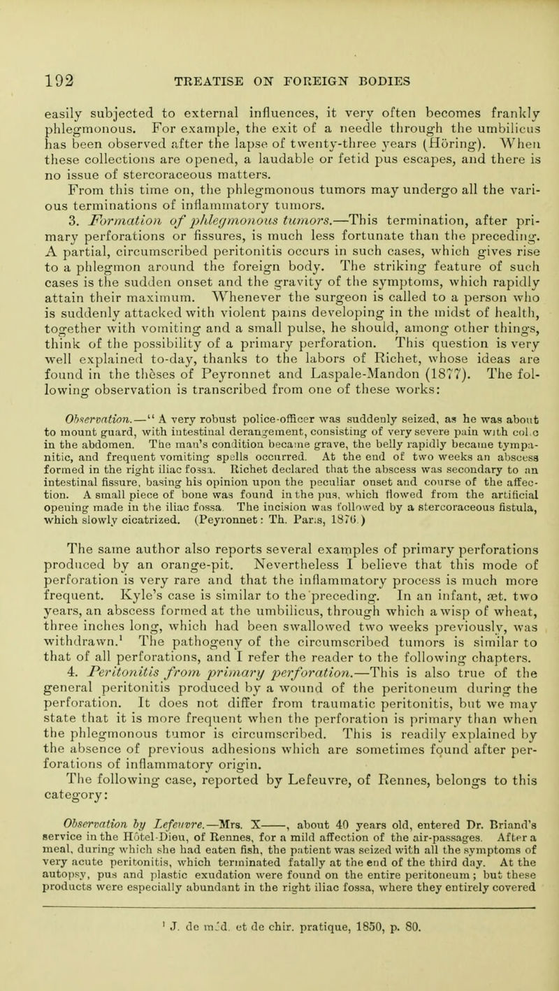 easily subjected to external influences, it very often becomes frankly phlegmonous. For example, the exit of a needle through the umbilicus has Been observed after the lapse of twenty-three years (Horing). When these collections are opened, a laudable or fetid pus escapes, and there is no issue of stercoraceous matters. From this time on, the phlegmonous tumors may undergo all the vari- ous terminations of inflammatory tumors. 3. Formation of phlegmonous tumors.—This termination, after pri- mary perforations or fissures, is much less fortunate than the preceding. A partial, circumscribed peritonitis occurs in such cases, which gives rise to a phlegmon around the foreign body. The striking feature of such cases is the sudden onset and the gravity of the symptoms, which rapidly attain their maximum. Whenever the surgeon is called to a person who is suddenly attacked with violent pains developing in the midst of health, together with vomiting and a small pulse, he should, among other things, think of the possibility of a primary perforation. This question is very well explained to-day, thanks to the labors of Richet, whose ideas are found in the theses of Peyronnet and Laspale-Mandon (1877). The fol- lowing observation is transcribed from one of these works: Observation.— A very robust police-officer was suddenly seized, as he was about to mount guard, with intestinal derangement, consisting- of very severe pain With col e in the abdomen. The man's condition became grave, the belly rapidly became tympa- nitic, and frequent vomiting spells occurred. At the end of two weeks an abscess formed in the right iliac fossa. Richet declared that the abscess was secondary to an intestinal fissure, basing his opinion upon the peculiar onset and course of the affec- tion. A small piece of bone was found in the pus, which flowed from the artificial opening made in the iliac fossa. The incision was followed by a stercoraceous fistula, which slowly cicatrized. (Peyronnet: Th. Pans, 1870 ) The same author also reports several examples of primary perforations produced by an orange-pit. Nevertheless I believe that this mode of perforation is very rare and that the inflammatory process is much more frequent. Kyle's case is similar to the preceding. In an infant, set. two years, an abscess formed at the umbilicus, through which a wisp of wheat, three inches long, which had been swallowed two weeks previously, was withdrawn.1 The pathogeny of the circumscribed tumors is similar to that of all perforations, and I refer the reader to the following chapters. 4. Peritonitis from primary perforation.—This is also true of the general peritonitis produced by a wound of the peritoneum during the perforation. It does not differ from traumatic peritonitis, but we may state that it is more frequent when the perforation is primary than when the phlegmonous tumor is circumscribed. This is readily explained by the absence of previous adhesions which are sometimes found after per- forations of inflammatory origin. The following case, reported by Lefeuvre, of Rennes, belongs to this category: Observation by Lefeuvre.—-Mrs. X , about 40 years old, entered Dr. Briand's service in the Hutel-Dieu, of Rennes, for a mild affection of the air-passages. After a meal, during which she had eaten fish, the patient was seized with all the symptoms of very acute peritonitis, which terminated fatally at the end of the third day. At the autopsy, pus and plastic exudation were found on the entire peritoneum; but these products were especially abundant in the right iliac fossa, where they entirely covered 1 J. dc mid. et de chir. pratique, 1850, p. 80.