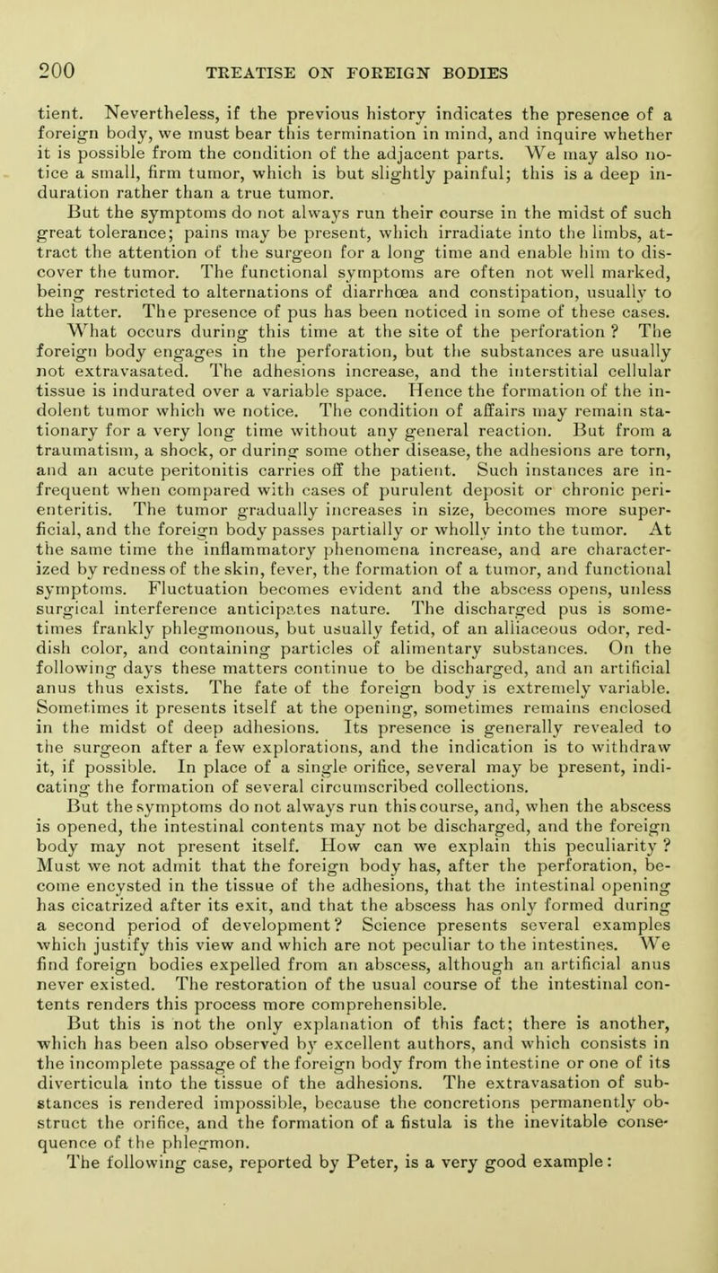 tient. Nevertheless, if the previous history indicates the presence of a foreign body, we must bear tins termination in mind, and inquire whether it is possible from the condition of the adjacent parts. We may also no- tice a small, firm tumor, which is but slightly painful; this is a deep in- duration rather than a true tumor. But the symptoms do not always run their course in the midst of such great tolerance; pains may be present, which irradiate into the limbs, at- tract the attention of the surgeon for a long time and enable him to dis- cover the tumor. The functional symptoms are often not well marked, being restricted to alternations of diarrhoea and constipation, usually to the latter. The presence of pus has been noticed in some of these cases. What occurs during this time at the site of the perforation ? The foreign body engages in the perforation, but the substances are usually not extravasated. The adhesions increase, and the interstitial cellular tissue is indurated over a variable space. Hence the formation of the in- dolent tumor which we notice. The condition of affairs may remain sta- tionary for a very long time without any general reaction. But from a traumatism, a shock, or during some other disease, the adhesions are torn, and an acute peritonitis carries off the patient. Such instances are in- frequent when compared with cases of purulent deposit or chronic peri- enteritis. The tumor gradually increases in size, becomes more super- ficial, and the foreign body passes partially or wholly into the tumor. At the same time the inflammatory phenomena increase, and are character- ized by redness of the skin, fever, the formation of a tumor, and functional symptoms. Fluctuation becomes evident and the abscess opens, unless surgical interference anticipates nature. The discharged pus is some- times frankly phlegmonous, but usually fetid, of an alliaceous odor, red- dish color, and containing particles of alimentary substances. On the following days these matters continue to be discharged, and an artificial anus thus exists. The fate of the foreign body is extremely variable. Sometimes it presents itself at the opening, sometimes remains enclosed in the midst of deep adhesions. Its presence is generally revealed to the surgeon after a few explorations, and the indication is to withdraw it, if possible. In place of a single orifice, several may be present, indi- cating the formation of several circumscribed collections. But the symptoms do not always run this course, and, when the abscess is opened, the intestinal contents may not be discharged, and the foreign body may not present itself. How can we explain this peculiarity ? Must we not admit that the foreign body has, after the perforation, be- come encysted in the tissue of the adhesions, that the intestinal opening has cicatrized after its exit, and that the abscess has only formed during a second period of development? Science presents several examples which justify this view and which are not peculiar to the intestines. We find foreign bodies expelled from an abscess, although an artificial anus never existed. The restoration of the usual course of the intestinal con- tents renders this process more comprehensible. But this is not the only explanation of this fact; there is another, which has been also observed b}' excellent authors, and which consists in the incomplete passage of the foreign body from the intestine or one of its diverticula into the tissue of the adhesions. The extravasation of sub- stances is rendered impossible, because the concretions permanently ob- struct the orifice, and the formation of a fistula is the inevitable conse- quence of the phlegmon. The following case, reported by Peter, is a very good example: