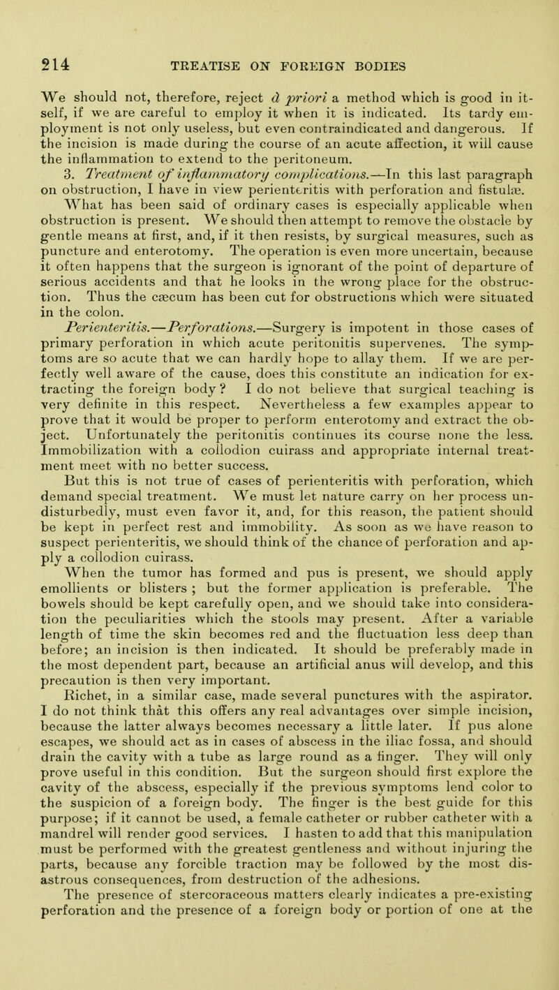 We should not, therefore, reject d priori a method which is good in it- self, if we are careful to employ it when it is indicated. Its tardy em- ploy merit is not only useless, but even contraindicated and dangerous. If the incision is made during the course of an acute affection, it will cause the inflammation to extend to the peritoneum. 3. Treatment of inflammatory eomplications.—ln this last paragraph on obstruction, I have in view perienteritis with perforation and fistuhe. What has been said of ordinary cases is especially applicable when obstruction is present. We should then attempt to remove the obstacle by gentle means at first, and, if it then resists, by surgical measures, such as puncture and enterotomy. The operation is even more uncertain, because it often happens that the surgeon is ignorant of the point of departure of serious accidents and that he looks in the wrong place for the obstruc- tion. Thus the caecum has been cut for obstructions which were situated in the colon. Perienteritis.—Perforations.—Surgery is impotent in those cases of primary perforation in which acute peritonitis supervenes. The symp- toms are so acute that we can hardly hope to allay them. If we are per- fectly well aware of the cause, does this constitute an indication for ex- tracting the foreign body? I do not believe that surgical teaching is very definite in this respect. Nevertheless a few examples appear to prove that it would be proper to perform enterotomy and extract the ob- ject. Unfortunately the peritonitis continues its course none the less. Immobilization with a collodion cuirass and appropriate internal treat- ment meet with no better success. But this is not true of cases of perienteritis with perforation, which demand special treatment. We must let nature carry on her process un- disturbedly, must even favor it, and, for this reason, the patient should be kept in perfect rest and immobility. As soon as we have reason to suspect perienteritis, we should think of the chance of perforation and ap- ply a collodion cuirass. When the tumor has formed and pus is present, we should apply emollients or blisters ; but the former application is preferable. The bowels should be kept carefully open, and we should take into considera- tion the peculiarities which the stools may present. After a variable length of time the skin becomes red and the fluctuation less deep than before; an incision is then indicated. It should be preferably made in the most dependent part, because an artificial anus will develop, and this precaution is then very important. Richet, in a similar case, made several punctures with the aspirator. I do not think that this offers any real advantages over simple incision, because the latter always becomes necessary a little later. If pus alone escapes, we should act as in cases of abscess in the iliac fossa, and should drain the cavity with a tube as large round as a finger. They will only prove useful in this condition. But the surgeon should first explore the cavity of the abscess, especially if the previous symptoms lend color to the suspicion of a foreign body. The finger is the best guide for this purpose; if it cannot be used, a female catheter or rubber catheter with a mandrel will render good services. I hasten to add that this manipulation must be performed with the greatest gentleness and without injuring the parts, because any forcible traction may be followed by the most dis- astrous consequences, from destruction of the adhesions. The presence of stercoraceous matters clearly indicates a pre-existing perforation and the presence of a foreign body or portion of one at the