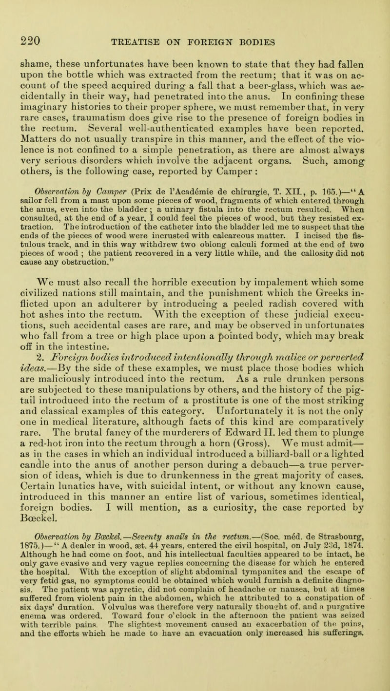 shame, these unfortunates have been known to state that they had fallen upon the bottle which was extracted from the rectum; that it was on ac- count of the speed acquired during a fall that a beer-glass, which was ac- cidentally in their way, had penetrated into the anus. In confining these imaginary histories to their proper sphere, we must remember that, in very rare cases, traumatism does give rise to the presence of foreign bodies in the rectum. Several well-authenticated examples have been reported. Matters do not usually transpire in this manner, and the effect of the vio- lence is not confined to a simple penetration, as there are almost always very serious disorders which involve the adjacent organs. Such, among others, is the following case, reported by Camper : Observation by Camper (Prix de l'Academie de chirurgie, T. XII., p. 165.)—A sailor fell from a mast upon some pieces of wood, fragments of which entered through the anus, even into the bladder ; a urinary fistula into the rectum resulted. When consulted, at the end of a year, I could feel the pieces of wood, but they resisted ex- traction. The introduction of the catheter into the bladder led me to suspect that the ends of the pieces of wood were incrusted with calcareous matter. I incised the fis- tulous track, and in this way withdrew two oblong calculi formed at the end of two pieces of wood ; the patient recovered in a very little while, and the callosity did not cause any obstruction. We must also recall the horrible execution by impalement which some civilized nations still maintain, and the punishment which the Greeks in- flicted upon an adulterer by introducing a peeled radish covered with hot ashes into the rectum. With the exception of these judicial execu- tions, such accidental cases are rare, and may be observed in unfortunates who fall from a tree or high place upon a pointed body, which may break off in the intestine. 2. Foreign bodies introduced intentionally through malice or perverted ideas.—By the side of these examples, we must place those bodies which are maliciously introduced into the rectum. As a rule drunken persons are subjected to these manipulations by others, and the history of the pig- tail introduced into the rectum of a prostitute is one of the most striking and classical examples of this category. Unfortunately it is not the only one in medical literature, although facts of this kind are comparatively rare. The brutal fancy of the murderers of Edward II. led them to plunge a red-hot iron into the rectum through a horn (Gross). We must admit— as in the cases in which an individual introduced a billiard-ball or a lighted candle into the anus of another person during a debauch—a true perver- sion of ideas, which is due to drunkenness in the great majority of cases. Certain lunatics have, with suicidal intent, or without any known cause, introduced in this manner an entire list of various, sometimes identical, foreign bodies. I will mention, as a curiosity, the case reported by Bceckel. Observation by Bceckel.—Seventy snails in the rectum.—(Soc. med. de Strasbourg, 1875.)— A dealer in wood, aet. 44 years, entered the civil hospital, on July 2od, 1874. Although he had come on foot, and his intellectual faculties appeared to be intact, he only gave evasive and very vague replies concerning the disease for which he entered the hospital. With the exception of slight abdominal tympanites and the escape of very fetid gas, no symptoms could be obtained which would furnish a definite diagno- sis. The patient was apyretic, did not complain of headache or nausea, but at times suffered from violent pain in the abdomen, which he attributed to a constipation of six days' duration. Volvulus was therefore very naturally thought of. and a purgative enema was ordered. Toward four o'clock in the afternoon the patient was seized with terrible pains. The slightest movement caused an exacerbation of the pains, and the efforts which he made to have an evacuation only increased his sufferings.