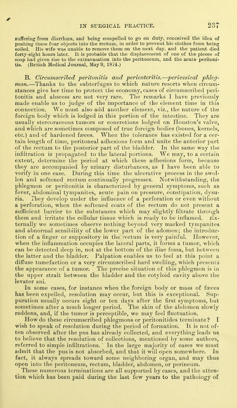 suffering from diarrhoea, and being compelled to go on duty, conceived the idea of pushing these four objects into the rectum, in order to prevent his clothes from being soiled. His wife was unable to remove them on the next day, and the patient died forty-eight hours later. It is probable that the displacement of one of the pieces of soap had given rise to the extravasation into the peritoneum, and the acute peritoni- tis. (British Medical Journal, May 9, 1874.) B. Circumscribed peritonitis and perienteritis.—perivesical phleg- mon.—Thanks to the subterfuges to which nature resorts when circum- stances give her time to protect the economy, cases of circumscribed peri- tonitis and abscess are not very rare. The remarks I have previously made enable us to judge of the importance of the element time in this connection. We must also add another element, viz., the nature of the foreign body which is lodged in this portion of the intestine. They are usually stercoraceous tumors or concretions lodged on Houston's valve, and which are sometimes composed of true foreign bodies (bones, kernels, etc.) and of hardened feces. When the tolerance has existed for a cer- tain length of time, peritoneal adhesions form and unite the anterior part of the rectum to the posterior part of the bladder. In the same way the infiltration is propagated to the lateral portions. We may, to a certain extent, determine the period at which these adhesions form, because they are accompanied by urinary disturbances, as I have been able to verify in one case. During this time the ulcerative process in the swol- len and softened rectum continually progresses. Notwithstanding, the phlegmon or peritonitis is characterized by general symptoms, such as fever, abdominal tympanites, acute pain on pressure, constipation, dysu- ria. They develop under the influence of a perforation or even without a perforation, when the softened coats of the rectum do not present a sufficient barrier to the substances which may slightly filtrate through them and irritate the cellular tissue which is ready to be inflamed. Ex- ternally we sometimes observe nothing be3'ond very marked tympanites and abnormal sensibility of the lower part of the adomen; the introduc- tion of a finger or suppository in the rectum is very painful. However, when the inflammation occupies the lateral parts, it forms a tumor, which can be detected deep in, not at the bottom of the iliac fossa, but between the latter and the bladder. Palpation enables us to feel at this point a diffuse tumefaction or a very circumscribed hard swelling, which presents the appearance of a tumor. The precise situation of this phlegmon is in the upper strait between the bladder and the cotyloid cavity above the levator ani. In some cases, for instance when the foreign body or mass of feces has been expelled, resolution may occur, but this is exceptional. Sup- puration usually occurs eight or ten days after the first symptoms, but sometimes after a much longer period. The skin of the abdomen slowly reddens, and, if the tumor is perceptible, we may feel fluctuation. How do these circumscribed phlegmons or peritonitides terminate? I wish to speak of resolution during the period of formation. It is not of- ten observed after the pus has already collected, and everything leads us to believe that the resolution of collections, mentioned by some authors, referred to simple infiltrations. ' In the large majority of cases we must admit that the pus is not absorbed, and that it will open somewhere. In fact, it always spreads toward some neighboring organ, and may thus open into the peritoneum, rectum, bladder, abdomen, or perineum. These numerous terminations are all supported by cases, and the atten- tion which has been paid during the last few years to the pathology of