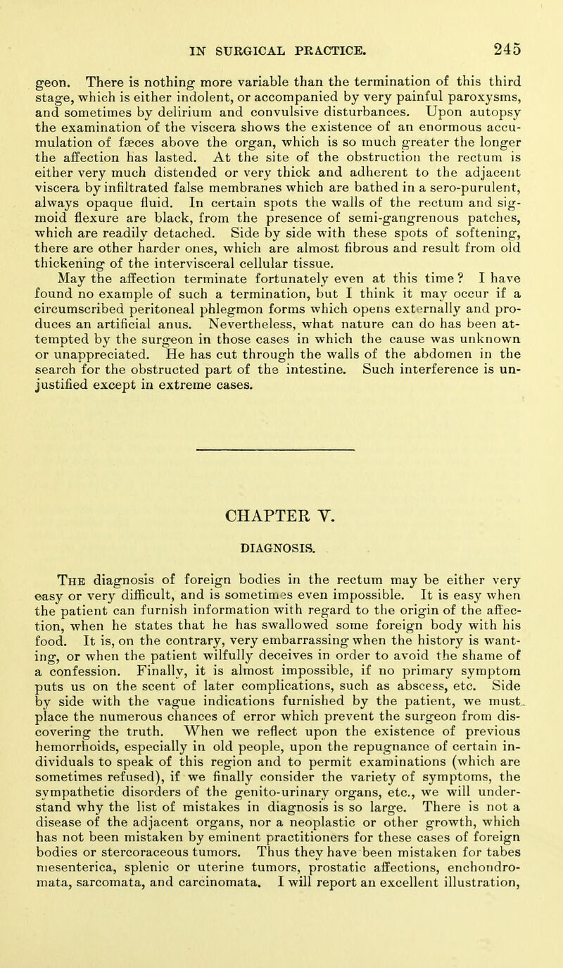 geon. There is nothing more variable than the termination of this third stage, which is either indolent, or accompanied by very painful paroxysms, and sometimes by delirium and convulsive disturbances. Upon autopsy the examination of the viscera shows the existence of an enormous accu- mulation of feces above the organ, which is so much greater the longer the affection has lasted. At the site of the obstruction the rectum is either very much distended or very thick and adherent to the adjacent viscera by infiltrated false membranes which are bathed in a sero-purulent, always opaque fluid. In certain spots the walls of the rectum and sig- moid flexure are black, from the presence of semi-gangrenous patches, which are readily detached. Side by side with these spots of softening, there are other harder ones, which are almost fibrous and result from old thickening of the intervisceral cellular tissue. May the affection terminate fortunately even at this time ? I have found no example of such a termination, but I think it may occur if a circumscribed peritoneal phlegmon forms which opens externally and pro- duces an artificial anus. Nevertheless, what nature can do has been at- tempted by the surgeon in those cases in which the cause was unknown or unappreciated. He has cut through the walls of the abdomen in the search for the obstructed part of the intestine. Such interference is un- justified except in extreme cases. CHAPTER V. DIAGNOSIS. The diagnosis of foreign bodies in the rectum may be either very easy or very difficult, and is sometimes even impossible. It is easy when the patient can furnish information with regard to the origin of the affec- tion, when he states that he has swallowed some foreign body with his food. It is, on the contrary, very embarrassing when the history is want- ing, or when the patient wilfully deceives in order to avoid the shame of a confession. Finally, it is almost impossible, if no primary symptom puts us on the scent of later complications, such as abscess, etc. Side by side with the vague indications furnished by the patient, we must- place the numerous chances of error which prevent the surgeon from dis- covering the truth. When we reflect upon the existence of previous hemorrhoids, especially in old people, upon the repugnance of certain in- dividuals to speak of this region and to permit examinations (which are sometimes refused), if we finally consider the variety of symptoms, the sympathetic disorders of the genito-urinary organs, etc., we will under- stand why the list of mistakes in diagnosis is so large. There is not a disease of the adjacent organs, nor a neoplastic or other growth, which has not been mistaken by eminent practitioners for these cases of foreign bodies or stercoraceous tumors. Thus they have been mistaken for tabes niesenterica, splenic or uterine tumors, prostatic affections, enchondro- mata, sarcomata, and carcinomata. I will report an excellent illustration,