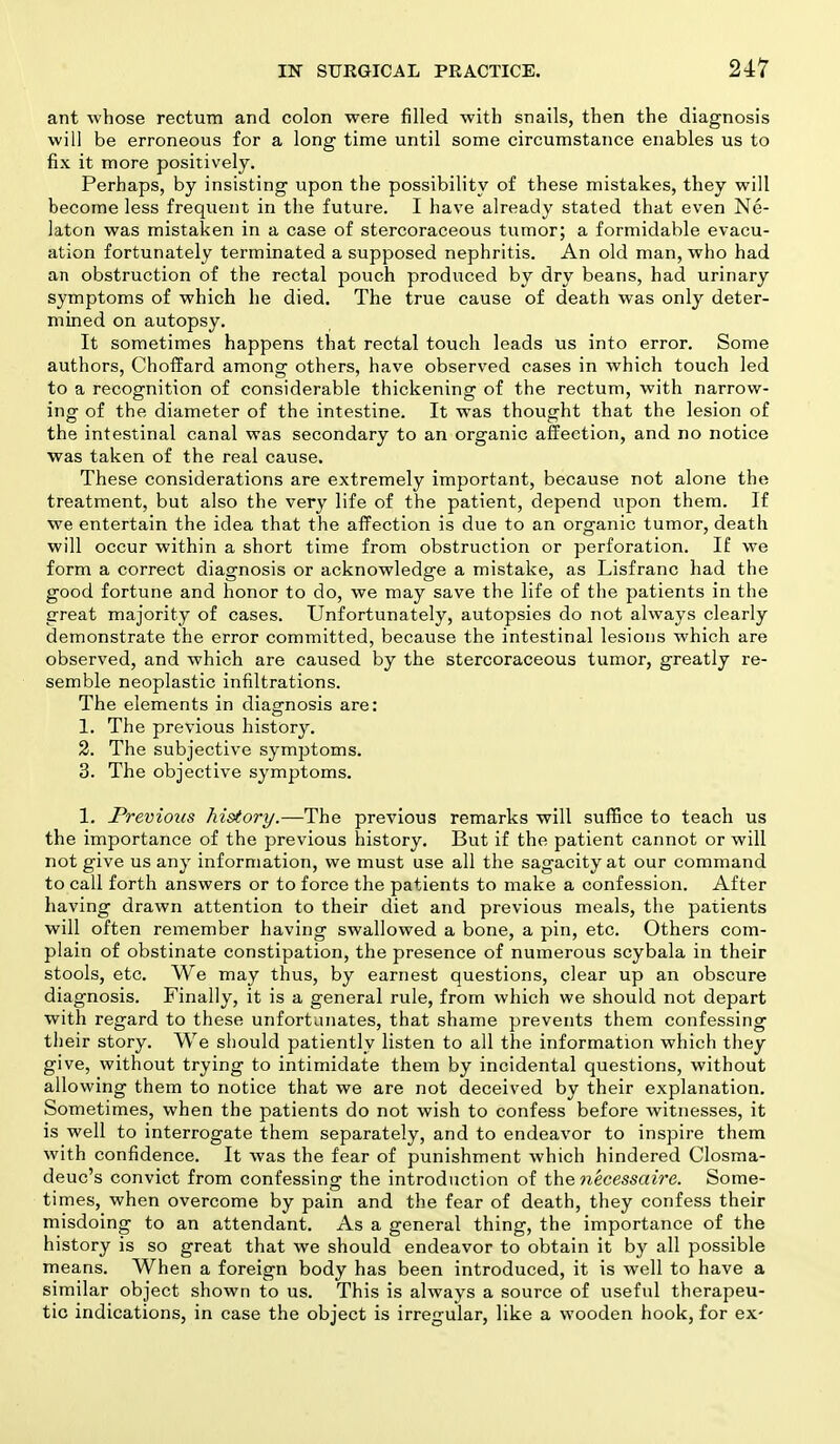 ant -whose rectum and colon were filled with snails, then the diagnosis will be erroneous for a long time until some circumstance enables us to fix it more positively. Perhaps, by insisting upon the possibility of these mistakes, they will become less frequent in the future. I have already stated that even Ne- kton was mistaken in a case of stercoraceous tumor; a formidable evacu- ation fortunately terminated a supposed nephritis. An old man, who had an obstruction of the rectal pouch produced by dry beans, had urinary symptoms of which he died. The true cause of death was only deter- mined on autopsy. It sometimes happens that rectal touch leads us into error. Some authors, Choffard among others, have observed cases in which touch led to a recognition of considerable thickening of the rectum, with narrow- ing of the diameter of the intestine. It was thought that the lesion of the intestinal canal was secondary to an organic affection, and no notice was taken of the real cause. These considerations are extremely important, because not alone the treatment, but also the very life of the patient, depend upon them. If we entertain the idea that the affection is due to an organic tumor, death will occur within a short time from obstruction or perforation. If we form a correct diagnosis or acknowledge a mistake, as Lisfranc had the good fortune and honor to do, we may save the life of the patients in the great majority of cases. Unfortunately, autopsies do not always clearly demonstrate the error committed, because the intestinal lesions which are observed, and which are caused by the stercoraceous tumor, greatly re- semble neoplastic infiltrations. The elements in diagnosis are: 1. The previous history. 2. The subjective symptoms. 3. The objective symptoms. 1. Previous history.—The previous remarks will suffice to teach us the importance of the previous history. But if the patient cannot or will not give us any information, we must use all the sagacity at our command to call forth answers or to force the patients to make a confession. After having drawn attention to their diet and previous meals, the patients will often remember having swallowed a bone, a pin, etc. Others com- plain of obstinate constipation, the presence of numerous scybala in their stools, etc. We may thus, by earnest questions, clear up an obscure diagnosis. Finally, it is a general rule, from which we should not depart with regard to these unfortunates, that shame prevents them confessing their story. We should patiently listen to all the information which they give, without trying to intimidate them by incidental questions, without allowing them to notice that we are not deceived by their explanation. Sometimes, when the patients do not wish to confess before witnesses, it is well to interrogate them separately, and to endeavor to inspire them with confidence. It was the fear of punishment which hindered Closma- deuc's convict from confessing the introduction of the necessaire. Some- times, when overcome by pain and the fear of death, they confess their misdoing to an attendant. As a general thing, the importance of the history is so great that we should endeavor to obtain it by all possible means. When a foreign body has been introduced, it is well to have a similar object shown to us. This is always a source of useful therapeu- tic indications, in case the object is irregular, like a wooden hook, for ex-