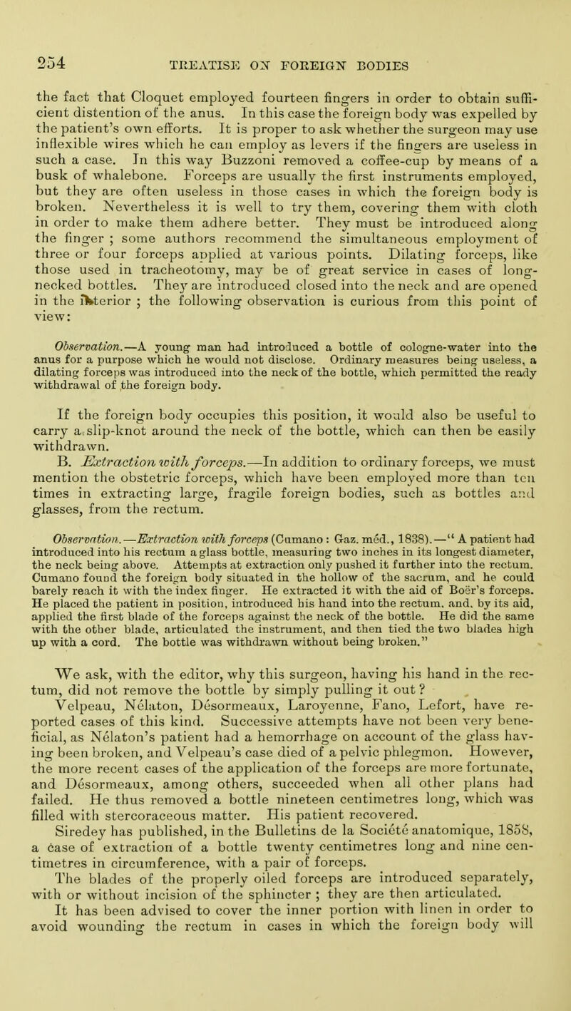 the fact that Cloquet employed fourteen fingers in order to obtain suffi- cient distention of the anus. In this case the foreign body was expelled by the patient's own efforts. It is proper to ask whether the surgeon may use inflexible wires which he can employ as levers if the fingers are useless in such a case. In this way Buzzoni removed a coffee-cup by means of a busk of whalebone. Forceps are usually the first instruments employed, but they are often useless in those cases in which the foreign body is broken. Nevertheless it is well to try them, covering them with cloth in order to make them adhere better. They must be introduced along the finger ; some authors recommend the simultaneous employment of three or four forceps applied at various points. Dilating forceps, like those used in tracheotomy, may be of great service in cases of long- necked bottles. They are introduced closed into the neck and are opened in the lVterior ; the following observation is curious from this point of view: Observation.—A young man had introduced a bottle of cologne-water into the anus for a purpose which he would not disclose. Ordinary measures being useless, a dilating forceps was introduced into the neck of the bottle, which permitted the ready withdrawal of the foreign body. If the foreign body occupies this position, it would also be useful to carry a:slip-knot around the neck of the bottle, which can then be easily withdrawn. B. Extraction with forceps.—In addition to ordinary forceps, we must mention the obstetric forceps, which have been employed more than ten times in extracting large, fragile foreign bodies, such as bottles and glasses, from the rectum. Observation.—Extraction with forceps (Cumano : Gaz. mod., 1838).— A patient had introduced into his rectum a glass bottle, measuring two inches in its longest diameter, the neck being above. Attempts at extraction only pushed it further into the rectum. Cumano found the foreign body situated in the hollow of the sacrum, and he could barely reach it with the index finger. He extracted it with the aid of Boer's forceps. He placed the patient in position, introduced his hand into the rectum, and. by its aid, applied the first blade of the forceps against the neck of the bottle. He did the same with the other blade, articulated the instrument, and then tied the two blades high up with a cord. The bottle was withdrawn without being broken. We ask, with the editor, why this surgeon, having his hand in the rec- tum, did not remove the bottle by simply pulling it out ? Velpeau, Nelaton, Desormeaux, Laroyenne, Fano, Lefort, have re- ported cases of this kind. Successive attempts have not been very bene- ficial, as Nelaton's patient had a hemorrhage on account of the glass hav- ing been broken, and Velpeau's case died of a pelvic phlegmon. However, the more recent cases of the application of the forceps are more fortunate, and Desormeaux, among others, succeeded when all other plans had failed. He thus removed a bottle nineteen centimetres long, which was filled with stercoraceous matter. His patient recovered. Siredey has published, in the Bulletins de la Societe anatomique, 1858, a case of extraction of a bottle twenty centimetres long and nine cen- timetres in circumference, with a pair of forceps. The blades of the properly oiled forceps are introduced separately, with or without incision of the sphincter ; they are then articulated. It has been advised to cover the inner portion with linen in order to avoid wounding the rectum in cases in which the foreign body will