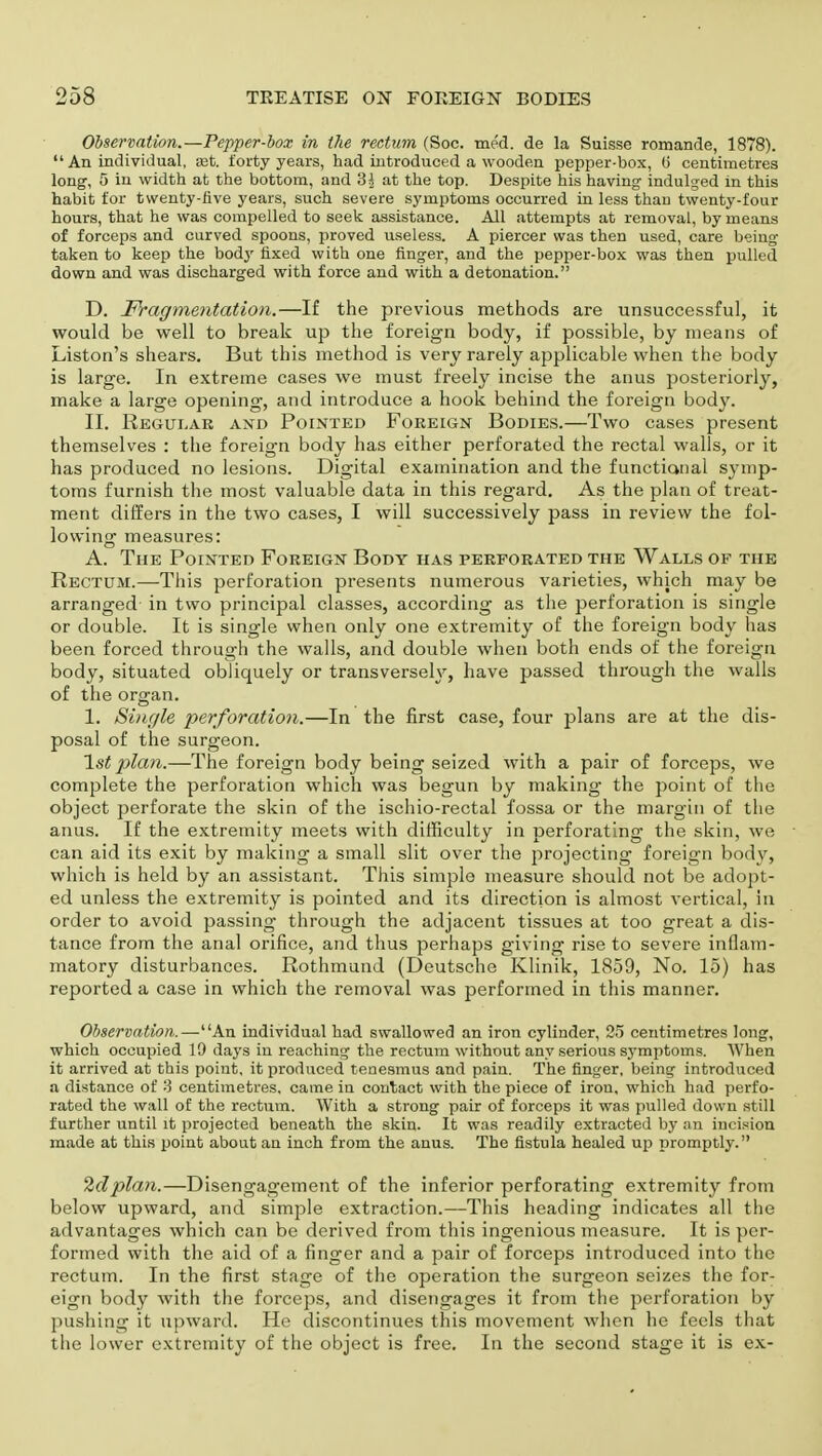 Observation.—Pepper-box in the rectum (Soc. me'd. de la Suisse romande, 1878).  An individual, set. forty years, had introduced a wooden pepper-box, (5 centimetres long, 5 in width at the bottom, and 3^ at the top. Despite his having indulged in this habit for twenty-five years, such severe symptoms occurred in less than twenty-four hours, that he was compelled to seek assistance. All attempts at removal, by means of forceps and curved spoons, proved useless. A piercer was then used, care being taken to keep the body fixed with one finger, and the pepper-box was then pulled down and was discharged with force and with a detonation. D. Fragmentation.—If the previous methods are unsuccessful, it would be well to break up the foreign body, if possible, by means of Liston's shears. But this method is very rarely applicable when the body is large. In extreme cases we must freely incise the anus posteriorly, make a large opening, and introduce a hook behind the foreign body. II. Regular and Pointed Foreign Bodies.—Two cases present themselves : the foreign body has either perforated the rectal walls, or it has produced no lesions. Digital examination and the functional symp- toms furnish the most valuable data in this regard. As the plan of treat- ment differs in the two cases, I will successively pass in review the fol- lowing measures: A. The Pointed Foreign Body has perforated the Walls of the Rectum.—This perforation presents numerous varieties, which may be arranged in two principal classes, according as the perforation is single or double. It is single when only one extremity of the foreign body has been forced through the walls, and double when both ends of the foreign body, situated obliquely or transversely, have passed through the walls of the organ. 1. Single perforation.—In the first case, four plans are at the dis- posal of the surgeon. 1st plan.—The foreign body being seized with a pair of forceps, we complete the perforation which was begun by making the point of the object perforate the skin of the ischio-rectal fossa or the margin of the anus. If the extremity meets with difficulty in perforating the skin, we can aid its exit by making a small slit over the projecting foreign body, which is held by an assistant. This simple measure should not be adopt- ed unless the extremity is pointed and its direction is almost vertical, in order to avoid passing through the adjacent tissues at too great a dis- tance from the anal orifice, and thus perhaps giving rise to severe inflam- matory disturbances. Rothmund (Deutsche Klinik, 1859, No. 15) has reported a case in which the removal was performed in this manner. Observation.—An individual had swallowed an iron cylinder, 25 centimetres long, which occupied 19 days in reaching the rectum without any serious symptoms. When it arrived at this point, it produced tenesmus and pain. The finger, being introduced a distance of 3 centimetres, came in contact with the piece of iron, which had perfo- rated the wall of the rectum. With a strong pair of forceps it was pulled down still further until it projected beneath the skin. It was readily extracted by an incision made at this point about an inch from the anus. The fistula healed up promptly. 2d plan.—Disengagement of the inferior perforating extremity from below upward, and simple extraction.—This heading indicates all the advantages which can be derived from this ingenious measure. It is per- formed with the aid of a finger and a pair of forceps introduced into the rectum. In the first stage of the operation the surgeon seizes the for- eign body with the forceps, and disengages it from the perforation by pushing it upward. He discontinues this movement when he feels that the lower extremity of the object is free. In the second stage it is ex-