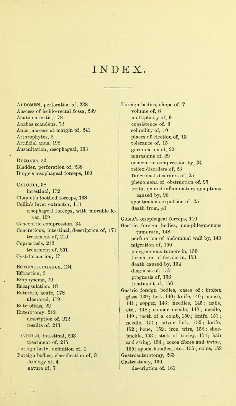 Abdomen, perforation of, 238 Abscess of ischio-rectal fossa, 239 Acute enteritis, 178 ADabas scandens, 72 Anus, abscess at margin of, 241 Arthrophytes, 2 Artificial anus, 198 Auscultation, oesophageal, 103 Bezoars, 22 Bladder, perforation of, 238 Burge's oesophageal forceps, 109 Calculi, 38 intestinal, 172 C'loquet's toothed forceps, 108 Collin's lever extractor, 113 oesophageal forceps, with movable le- ver, 109 Concentric compression, 34 Concretions, intestinal, description of, 171 treatment of, 210 Coprostasis, 218 treatment of, 251 Cyst-formation, 17 ECTOPCESOPHAGUS, 124 Effraction, 3 Emphysema, 79 Encapsulation, 18 Enteritis, acute, 178 ulcerated, 179 Enteroliths, 22 Enterotomy, 212 description of, 212 results of, 213 Fistula, intestinal, 203 treatment of, 215 Foreign body, definition of, 1 Foreign bodies, classification of, 3 etiology of, 4 nature of, 7 Foreign bodies, shape of, 7 volume of, 8 multiplicity of, 9 consistence of, 9 solubility of, 10 places of election of, 13 tolerance of, 15 germination of, 22 marasmus of, 29 concentric compression by, 34 reflex disorders of, 23 functional disorders of, 25 phenomena of obstruction of. 25 irritation and inflammatory symptoms caused by, 26 spontaneous expulsion of, 35 death from, 41 Gama's oesophageal forceps, 110 Gastric foreign bodies, non-phlegmonous tumors in, 148 perforation of abdominal wall by, 149 migration of, 150 phlegmonous tumors in, 150 formation of fistula? in, 153 death caused by, 154 diagnosis of, 155 prognosis of, 156 treatment of, 156 Gastric foreign bodies, cases of: broken glass, 139; fork, 140; knife, 140; mouse, 141 ; copper, 143 ; needles, 145; nails, etc., 148; copper needle, 148; needle, 149 ; tooth of a comb, 150; knife, 151; needle, 151 ; silver fork, 152; knife, 152; bone, 152; iron wire, 152; shoe- buckle, 153; stalk of barley, 154; hair and string, 154 ; cocoa fibres and twine, 155; spoon-handles, etc., 155; coins, 159 Gastroenterotomy, 263 Gastrostomy, 160 description of, 161