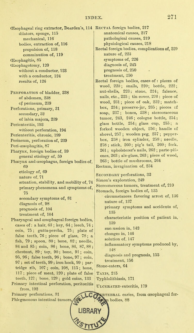 (Esophageal ring extractor, Dearden's, 114 dilators, sponge, 115 mechanical, 116 bodies, extraction of, 116 propulsion of, 118 comminution of, 119 Oesophagitis, 85 (Esophagotomy, 120 without a conductor, 123 with a conductor, 124 results of, 126 Pekforation of bladder, 238 of abdomen, 238 of perineum, 239 Perforations, primary, 31 secondary, 32 of labia majora, 239 Perienteritis, 193 without perforation, 194 Perienteritis, chronic, 199 Perineum, perforation of, 239 Peri-cesophagitis, 87 Pharynx, foreign bodies of, 59 general etiology of, 59 Pharynx and oesophagus, foreign bodies of, 69 etiology of, 69 nature of, 71 situation, stability, and mobility of, 74 primary phenomena and symptoms of, 75 secondary symptoms of, 81 diagnosis of, 98 prognosis of, 104 treatment of, 104 Pharyngeal and oesophageal foreign bodies, cases of: a hair, 63 ; key, 64 ; leech, 74 ; coin, 75; gutta-percha, 75; plate of false teeth, 76 ; piece of glass, 78; a fish, 79; spoon, 80; bone, 82; needle, 84 and 85 ; coin, 86; bone, 86, 87, 88 ; chestnut, 89 ; toy, 90; bone, 91; coin, 95, 96 ; false teeth, 96 ; bone, 97 ; coin, 97 ; set of teeth, 99 ; iron hook, 99 ; par- tridge rib, 107; coin, 108, 115; bone, 117 ; piece of meat, 120 ; plate of false teeth, 127 ; bone, 129 ; gold coins, 133 Primary intestinal perforation, peritonitis from, 192 Primary perforations, 31 Phlegmonous intestinal tumors, Rectal foreign bodies, 217 anatomical causes, 217 pathological causes, 219 physiological causes, 218 Rectal foreign bodies, complications of, 229 nature of, 223 symptoms of, 226 diagnosis of, 245 prognosis of, 250 treatment, 250 Rectal foreign bodies, cases of: pieces of wood, 220; snails, 220; bottle, 222; nut-shells, 223; stone, 224; faience, nails, etc., 225 ; tin cover. 226 : piece of wood, 231; piece of oak, 232; match- box, 234; preserve-jar, 235 ; pieces of soap, 237; bones, 238; stercoraceous tumor, 243, 246 ; cologne bottle, 254; glass bottle, 254; glass cup, 255; a forked wooden object, 250; handle of shovel, 257 ; wooden peg, 257 ; pepper- box, 258 ; iron cylinder, 258 ; needle, 258 ; stick, 260 ; pig's tail, 260; fork, 261; upholsterer's nails, 262 ; parte-pifi- ones, 263 ; ale-glass, 263 ; piece of wood, 263 ; bottle of mushrooms, 264 Rectum, invagination of, 234 Secondary perforations, 32 Simon's exploration, 249 Stercoraceous tumors, treatment of, 210 Stomach, foreign bodies of, 135 circumstances favoring arrest of, 136 nature of, 137 primary symptoms and accidents of, 135 characteristic position of patient in, 139 sucL-ussion in, 142 | changes in, 146 i solution of, 147 inflammatory symptoms produced by, 148 diagnosis and prognosis, 155 J treatment, 156 Stone-eaters, 64 j Taxis, 215 ; Typhlolithiasis, 171 Ulcerated enteritis, 179 tebral caries, from oesophageal for- bodies, 88