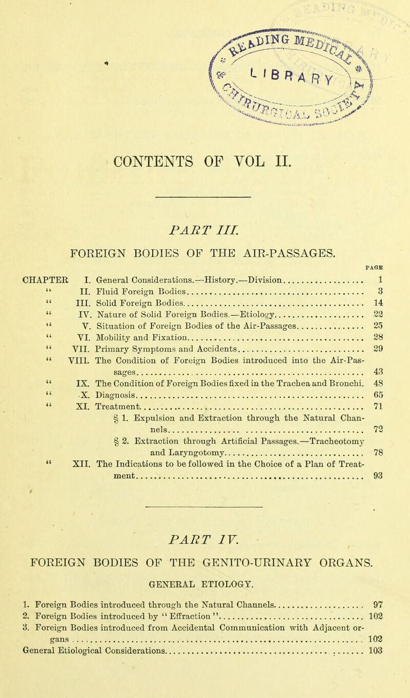 PART III. FOREIGN BODIES OF THE AIR-PASSAGES. CHAPTER I. General Considerations.—History.—Division 1  II. Fluid Foreign Bodies 3  III. Solid Foreign Bodies 14  IV. Nature of Solid Foreign Bodies.—Etiology 22  V. Situation of Foreign Bodies of the Air-Passages 25  VI. Mobility and Fixation 28  VII. Primary Symptoms and Accidents 29  VIII. The Condition of Foreign Bodies introduced into the Air-Pas- sages 43  IX. The Condition of Foreign Bodies fixed in the Trachea and Bronchi. 48  X. Diagnosis 65  XI. Treatment 71 § 1. Expulsion and Extraction through the Natural Chan- nels 72 § 2. Extraction through Artificial Passages.—Tracheotomy and Laryngotomy 78  XII. The Indications to be followed in the Choice of a Plan of Treat- ment 93 PART IV. FOREIGN BODIES OF THE GENITO-URINARY ORGANS. GENERAL ETIOLOGY. 1. Foreign Bodies introduced through the Natural Channels 97 2. Foreign Bodies introduced by Effraction 102 3. Foreign Bodies introduced from Accidental Communication with Adjacent or- gans 102 General Etiological Considerations 103