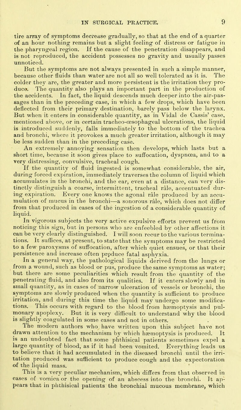 tire array of symptoms decrease gradually, so that at the end of a quarter of an hour nothing remains but a slight feeling of distress or fatigue in the pharyngeal region. If the cause of the penetration disappears, and is not reproduced, the accident possesses no gravity and usually passes unnoticed. But the symptoms are not always presented in such a simple manner, because other fluids than water are not all so well tolerated as it is. The colder they are, the greater and more persistent is the irritation they pro- duce. The quantity also plays an important part in the production of the accidents. In fact, the liquid descends much deeper into the air-pas- sages than in the preceding case, in which a few drops, which have been deflected from their primary destination, barely pass below the larynx. But when it enters in considerable quantity, as in Vidal de Cassis' case, mentioned above, or in certain tracheo-oesophageal ulcerations, the liquid is introduced suddenly, falls immediately to the bottom of the trachea and bronchi, where it provokes a much greater irritation, although it may be less sudden than in the preceding case. An extremely annoying sensation then develops, which lasts but a short time, because it soon gives place to suffocation, dyspnoea, and to a very distressing, convulsive, tracheal cough. If the quantity of fluid ingested is somewhat considerable, the air, during forced expiration, immediately traverses the column of liquid which accumulates in the bronchi, and the ear, even at a distance, can very dis- tinctly distinguish a coarse, intermittent, tracheal rale, accentuated dur- ing expiration. Every one knows the agonal rale produced by an accu- mulation of mucus in the bronchi—a sonorous rale, which does not differ from that produced in cases of the ingestion of a considerable quantity of liquid. In vigorous subjects the very active expulsive efforts prevent us from noticing this sign, but in persons who are enfeebled by other affections it can be very clearly distinguished. I will soon recur to the various termina- tions. It suffices, at present, to state that the symptoms may be restricted to a few paroxysms of suffocation, after which quiet ensues, or that their persistence and increase often prpduce fatal asphyxia. In a general way, the pathological liquids derived from the lungs or from a wound, such as blood or pus, produce the same symptoms as water; but there are some peculiarities which result from the quantity of the penetrating fluid, and also from its qualities. If it enters slowly and in small quantity, as in cases of narrow ulceration of vessels or bronchi, the symptoms are slowly produced when the quantity is sufficient to produce irritation, and during this time the liquid may undergo some modifica- tions. This occurs with regard to the blood from haemoptysis and pul- monary apoplexy. But it is very difficult to understand why the blood is slightly coagulated in some cases and not in others. The modern authors who have written upon this subject have not drawn attention to the mechanism by which haemoptysis is produced. It is an undoubted fact that some phthisical patients sometimes expel a large quantity of blood, as if it had been vomited. Everything leads us to believe that it had accumulated in the diseased bronchi until the irri- tation produced was sufficient to produce cough and the expectoration of the liquid mass. This is a very peculiar mechanism, which differs from that observed in cases of vomica or the opening of an abscess into the bronchi. It ap- pears that in phthisical patients the bronchial mucous membrane, which