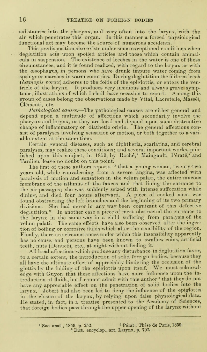 substances into the pharynx, and very often into the larynx, with the air which penetrates this organ. In this manner a forced physiological functional act may become the source of numerous accidents. This predisposition also exists under some exceptional conditions when deglutition acts upon spoiled articles and those which contain animal- cula in suspension. The existence of leeches in the water is one of these circumstances, and it is found realized, with regard to the larynx as with the oesophagus, in persons who have drunk impure water coming from springs or marshes in warm countries. During deglutition the filiform leech (hcemopis vorax) adheres to the folds of the epiglottis, or enters the ven- tricle of the larynx. It produces very insidious and always grave symp- toms, illustrations of which I shall have occasion to report. Among this group of cases belong the observations made by Vital, Lacretelle, Massei, Clementi, etc. Pathological causes.—The pathological causes are either general and depend upon a multitude of affections which secondarily involve the pharynx and larynx, or they are local and depend upon some destructive change of inflammatory or diathetic origin. The general affections con- sist of paralyses involving sensation or motion, or both together to a vari- able extent at the same time. Certain general diseases, such as diphtheria, scarlatina, and cerebral paralyses, may realize these conditions; and several important works, pub- lished upon this subject, in 1859, by Roche,1 Maingault, Perate, and Tardieu, leave no doubt on this point. The first of these authors reports  that a young woman, twenty-two years old, while convalescing from a severe angina, was affected with paralysis of motion and sensation in the velum palati, the entire mucous membrane of the isthmus of the fauces and that lining the entrance to the air-passages; she was suddenly seized with intense suffocation while dining, and died four hours afterward. A piece of cooked meat was found obstructing the left bronchus and the beginning of its two primary divisions. She had never in any way been cognizant of this defective deglutition. In another case a piece of meat obstructed the entrance to the larynx in the same way in a child suffering from paralysis of the velum palati. The same effects have also been observed after the inges- tion of boiling or corrosive fluids which alter the sensibility of the region. Finally, there are circumstances under which this insensibility apparently has no cause, and persons have been known to swallow coins, artificial teeth, nuts (Denuce), etc., at night without feeling it. All local affections which produce any disturbance in deglutition favor, to a certain extent, the introduction of solid foreign bodies, because they all have the ultimate effect of appreciably hindering the occlusion of the glottis by the folding of the epiglottis upon itself. We must acknowl- edge with Guyon that these affections have more influence upon the in- troduction of fluids, but I cannot admit with this author 3 that they do not have any appreciable effect on the penetration of solid bodies into the larynx. Jobert had also been led to deny the influence of the epiglottis in the closure of the larynx, by relying upon false physiological data. He stated, in fact, in a treatise presented to the Academy of Sciences, that foreign bodies pass through the upper opening of the larynx without 1 Soc. anat., 1859. p. 252. 5 Perat: Those de Paris, 1859. 3 Diet, encyclop., art. Larynx, p. 707.