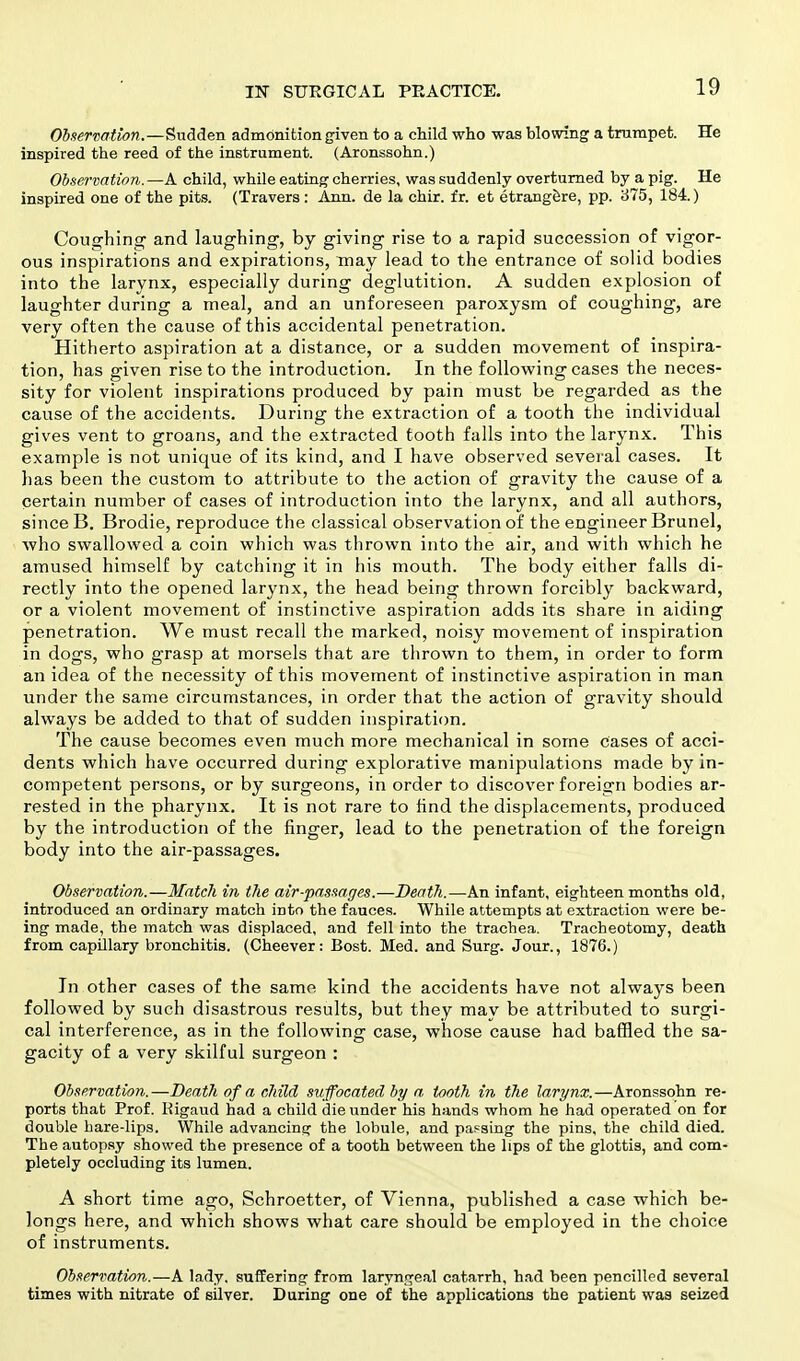 Observation.—Sudden admonition given to a child who was blowing a trumpet. He inspired the reed of the instrument. (Aronssohn.) Observation.—A child, while eating cherries, was suddenly overturned by a pig. He inspired one of the pits. (Travers: Ann. de la chir. fr. et etrangere, pp. 375, 184.) Coughing' and laughing, by giving rise to a rapid succession of vigor- ous inspirations and expirations, may lead to the entrance of solid bodies into the larynx, especially during deglutition. A sudden explosion of laughter during a meal, and an unforeseen paroxysm of coughing, are very often the cause of this accidental penetration. Hitherto aspiration at a distance, or a sudden movement of inspira- tion, has given rise to the introduction. In the following cases the neces- sity for violent inspirations produced by pain must be regarded as the cause of the accidents. During the extraction of a tooth the individual gives vent to groans, and the extracted tooth falls into the larynx. This example is not unique of its kind, and I have observed several cases. It has been the custom to attribute to the action of gravity the cause of a certain number of cases of introduction into the larynx, and all authors, since 13. Brodie, reproduce the classical observation of the engineer Brunei, who swallowed a coin which was thrown into the air, and with which he amused himself by catching it in his mouth. The body either falls di- rectly into the opened larynx, the head being thrown forcibly backward, or a violent movement of instinctive aspiration adds its share in aiding penetration. We must recall the marked, noisy movement of inspiration in dogs, who grasp at morsels that are thrown to them, in order to form an idea of the necessity of this movement of instinctive aspiration in man under the same circumstances, in order that the action of gravity should always be added to that of sudden inspiration. The cause becomes even much more mechanical in some cases of acci- dents which have occurred during explorative manipulations made by in- competent persons, or by surgeons, in order to discover foreign bodies ar- rested in the pharynx. It is not rare to find the displacements, produced by the introduction of the finger, lead to the penetration of the foreign body into the air-passages. Observation.—Match in the air-passages.—Death.—An infant, eighteen months old, introduced an ordinary match into the fauces. While attempts at extraction were be- ing made, the match was displaced, and fell into the trachea. Tracheotomy, death from capillary bronchitis. (Cheever: Bost. Med. and Surg. Jour., 1876.) In other cases of the same kind the accidents have not always been followed by such disastrous results, but they may be attributed to surgi- cal interference, as in the following case, whose cause had baffled the sa- gacity of a very skilful surgeon : Observation.—Death of a child suffocated by a tooth in the larynx.—Aronssohn re- ports that Prof. Rigaud had a child die under his hands whom he had operated on for double hare-lips. While advancing the lobule, and passing the pins, the child died. The autopsy showed the presence of a tooth between the lips of the glottis, and com- pletely occluding its lumen. A short time ago, Schroetter, of Vienna, published a case which be- longs here, and which shows what care should be employed in the choice of instruments. Observation.—A lady, suffering from laryngeal catarrh, had been pencilled several times with nitrate of silver. During one of the applications the patient was seized