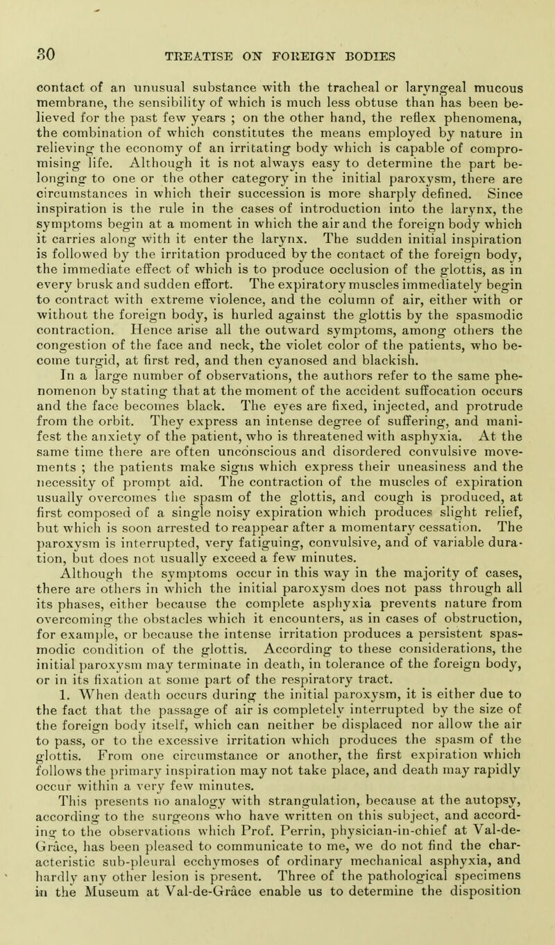 contact of an unusual substance with the tracheal or laryngeal mucous membrane, the sensibility of which is much less obtuse than has been be- lieved for the past few years ; on the other hand, the reflex phenomena, the combination of which constitutes the means employed by nature in relieving the economy of an irritating body which is capable of compro- mising life. Although it is not always easy to determine the part be- longing to one or the other category in the initial paroxysm, there are circumstances in which their succession is more sharply denned. Since inspiration is the rule in the cases of introduction into the larynx, the symptoms begin at a moment in which the air and the foreign body which it carries along with it enter the larynx. The sudden initial inspiration is followed by the irritation produced by the contact of the foreign body, the immediate effect of which is to produce occlusion of the glottis, as in every brusk and sudden effort. The expiratory muscles immediately begin to contract with extreme violence, and the column of air, either with or without the foreign body, is hurled against the glottis by the spasmodic contraction. Hence arise all the outward symptoms, among others the congestion of the face and neck, the violet color of the patients, who be- come turgid, at first red, and then cyanosed and blackish. In a large number of observations, the authors refer to the same phe- nomenon by stating that at the moment of the accident suffocation occurs and the face becomes black. The eyes are fixed, injected, and protrude from the orbit. They express an intense degree of suffering, and mani- fest the anxiety of the patient, who is threatened with asphyxia. At the same time there are often unconscious and disordered convulsive move- ments ; the patients make signs which express their uneasiness and the necessity of prompt aid. The contraction of the muscles of expiration usually overcomes the spasm of the glottis, and cough is produced, at first composed of a single noisy expiration which produces slight relief, but which is soon arrested to reappear after a momentary cessation. The paroxysm is interrupted, very fatiguing, convulsive, and of variable dura- tion, but does not usually exceed a few minutes. Although the symptoms occur in this way in the majority of cases, there are others in which the initial paroxysm does not pass through all its phases, either because the complete asphyxia prevents nature from overcoming the obstacles which it encounters, as in cases of obstruction, for example, or because the intense irritation produces a persistent spas- modic condition of the glottis. According to these considerations, the initial paroxysm may terminate in death, in tolerance of the foreign body, or in its fixation at some part of the respiratory tract. 1. When death occurs during the initial paroxysm, it is either due to the fact that the passage of air is completely interrupted by the size of the foreign body itself, which can neither be displaced nor allow the air to pass, or to the excessive irritation which produces the spasm of the glottis. From one circumstance or another, the first expiration which follows the primary inspiration may not take place, and death may rapidly occur within a very few minutes. This presents no analogy with strangulation, because at the autopsy, according to the surgeons who have written on this subject, and accord- ing to the observations which Prof. Perrin, physician-in-chief at Val-de- Grace, has been pleased to communicate to me, we do not find the char- acteristic sub-pleural ecchymoses of ordinary mechanical asphyxia, and hardly any other lesion is present. Three of the pathological specimens in the Museum at Val-de-Grace enable us to determine the disposition