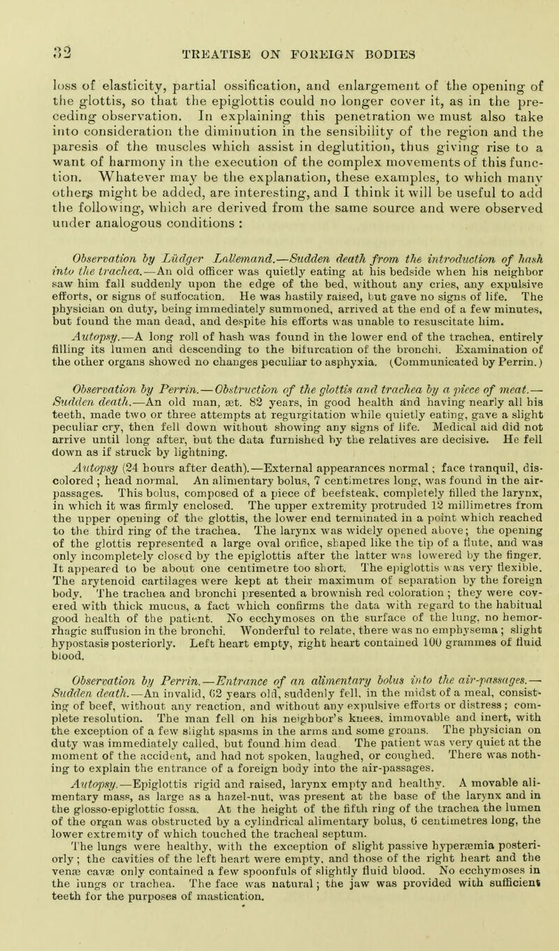 loss of elasticity, partial ossification, and enlargement of the opening of the glottis, so that the epiglottis could no longer cover it, as in the pre- ceding observation. In explaining this penetration we must also take into consideration the diminution in the sensibility of the region and the paresis of the muscles which assist in deglutition, thus giving rise to a want of harmony in the execution of the complex movements of this func- tion. Whatever may be the explanation, these examples, to which many others might be added, are interesting, and I think it will be useful to add the following, which are derived from the same source and were observed under analogous conditions : Observation by Liidger Lallemand.—Sudden de.ath from the introduction of hash into the trachea.—An old officer was quietly eating at bis bedside wben bis neighbor saw him fall suddenly upon tbe edge of the bed, without any cries, any expulsive efforts, or signs of suffocation. He was hastily raised, but gave no signs of life. The physician on duty, being immediately summoned, arrived at the end of a few minutes, but found the man dead, and despite his efforts was unable to resuscitate him. Autopsy.—A long roll of hash was found in the lower end of the trachea, entirely rilling its lumen and descending to the bifurcation of the bronchi. Examination of the other organs showed no changes peculiar to asphyxia. (Communicated by Perrin.) Observation by Perrin.—Obstruction of the glottis and trachea by a piece of meat.— Sudden death.— An old man, sit. 82 years, in good health and having nearly all bis teeth, made two or three attempts at regurgitation while quietly eating, gave a slight peculiar cry, then fell down without showing any signs of life. Medical aid did not arrive until long after, but the data furnished by the relatives are decisive. He fell down as if struck by lightning. Autopsy (24 horns after death).—External appearances normal; face tranquil, dis- colored ; head normal. An alimentary bolus, 7 centimetres long, was found in the air- passages. This bolus, composed of a piece of beefsteak, completely rilled the larynx, in which it was firmly enclosed. The upper extremity protruded 12 millimetres from the upper opening of the glottis, tbe lower end terminated iu a point which reached to the third ring of the trachea. The larynx was widely opened above; the opening of the glottis represented a large oval orifice, shaped like the tip of a flute, and was only incompletely closed by the epiglottis after the latter was lowered by the finger. It appeared to be about one centimetre too short. The epiglottis was very flexible. The arytenoid cartilages were kept at their maximum of separation by the foreign body. The trachea and bronchi presented a brownish red coloration ; they were cov- ered with thick mucus, a fact which confirms the data with regard to the habitual good health of the patient. No ecchymoses on the surface of the lung, no hemor- rhagic suffusion in the bronchi. Wonderful to relate, there was no emphysema ; slight hypostasis posteriorly. Left heart empty, right heart contained 100 grammes of fluid blood. Observation by Perrin.—Entrance of an alimentary bolus into the air-passages.— Sudden death.— An invalid, 02 years old, suddenly fell, in the midst of a meal, consist- ing of beef, without any reaction, and without any expulsive efforts or distress; com- plete resolution. The man fell on his neighbor's knees, immovable and inert, with the exception of a few slight spasms in the arms and some groans. The physician on duty was immediately called, but found him dead The patient was very quiet at the moment of the accident, and had not spoken, laughed, or coughed. There was noth- ing to explain the entrance of a foreign body into the air-passages. Autopsy.—Epiglottis rigid and raised, larynx empty and healthy. A movable ali- mentary mass, as large as a hazel-nut, was present at the base of the larynx and in the glosso-epiglottic fossa. At the height of the fifth ring of the trachea the lumen of the organ was obstructed by a cylindrical alimentary bolus, o centimetres long, the lower extremity of which touched the tracheal septum. The lungs were healthy, with the exception of slight passive hyperemia posteri- orly ; the cavities of the left heart were empty, and those of the right heart and the venas cavse only contained a few spoonfuls of slightly fluid blood. No ecchymoses in the iungs or trachea. The face was natural; the jaw was provided with sufficient teeth for the purposes of mastication.