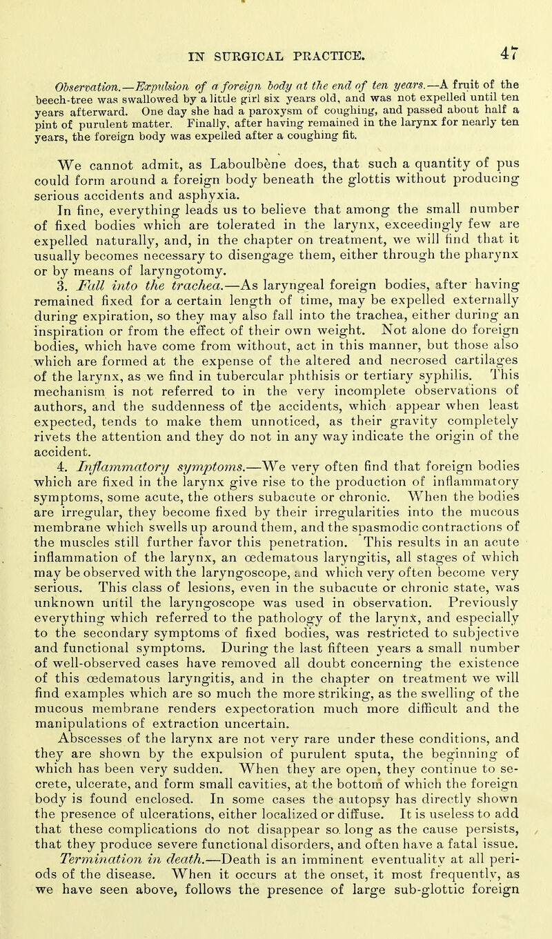 Observation.—Expulsion of a foreign body at the end of ten years.—A fruit of the beech-tree was swallowed by a little girl six years old, and was not expelled until ten years afterward. One day she had a paroxysm of coughing, and passed about half a pint of purulent matter. Finally, after baving remained in the larynx for nearly ten years, the foreign body was expelled after a coughing fit. We cannot admit, as Laboulbene does, that such a quantity of pus could form around a foreign body beneath the glottis without producing serious accidents and asphyxia. In fine, everything leads us to believe that among the small number of fixed bodies which are tolerated in the larynx, exceedingly few are expelled naturally, and, in the chapter on treatment, we will find that it usually becomes necessary to disengage them, either through the pharynx or by means of laryngotomy. 3. Fall into the trachea.—As laryngeal foreign bodies, after having remained fixed for a certain length of time, may be expelled externally during expiration, so they may also fall into the trachea, either during an inspiration or from the effect of their own weight. Not alone do foreign bodies, which have come from without, act in this manner, but those also which are formed at the expense of the altered and necrosed cartilages of the larynx, as we find in tubercular phthisis or tertiary syphilis. This mechanism is not referred to in the very incomplete observations of authors, and the suddenness of the accidents, which appear when least expected, tends to make them unnoticed, as their gravity completely rivets the attention and they do not in any way indicate the origin of the accident. 4. Inflammatory symptoms.—We very often find that foreign bodies which are fixed in the larynx give rise to the production of inflammatory symptoms, some acute, the others subacute or chronic. When the bodies are irregular, they become fixed by their irregularities into the mucous membrane which swells up around them, and the spasmodic contractions of the muscles still further favor this penetration. This results in an acute inflammation of the larynx, an cedematous laryngitis, all stages of which may be observed with the laryngoscope, Liid which very often become very serious. This class of lesions, even in the subacute or chronic state, was unknown until the laryngoscope was used in observation. Previously everything which referred to the pathology of the larynx, and especially to the secondary symptoms of fixed bodies, was restricted to subjective and functional symptoms. During the last fifteen years a small number of well-observed cases have removed all doubt concerning the existence of this cedematous laryngitis, and in the chapter on treatment we will find examples which are so much the more striking, as the swelling of the mucous membrane renders expectoration much more difficult and the manipulations of extraction uncertain. Abscesses of the larynx are not very rare under these conditions, and they are shown by the expulsion of purulent sputa, the beginning of which has been very sudden. When they are open, they continue to se- crete, ulcerate, and form small cavities, at the bottom of which the foreign body is found enclosed. In some cases the autopsy has directly shown the presence of ulcerations, either localized or diffuse. It is useless to add that these complications do not disappear so. long as the cause persists, that they produce severe functional disorders, and often have a fatal issue. Termination in death.—Death is an imminent eventuality at all peri- ods of the disease. When it occurs at the onset, it most frequently, as we have seen above, follows the presence of large sub-glottic foreign