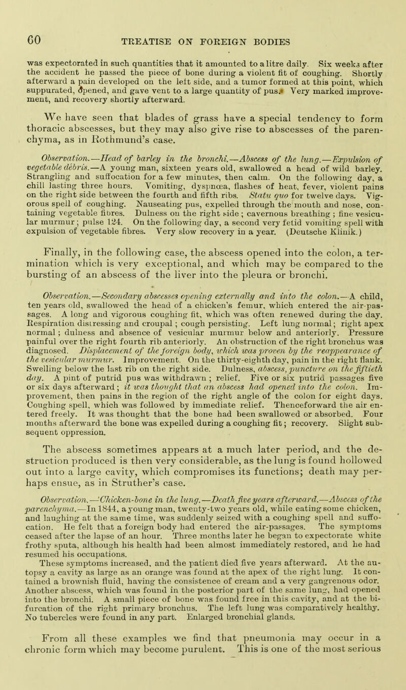 CO was expectorated in such quantities that it amounted to a litre daily. Six week.3 after the accident he passed the piece of bone during a violent fit of coughing. Shortly afterward a pain developed on the leit side, and a tumor formed at this point, which suppurated, Opened, and gave vent to a large quantity of pus.« Very marked improve- ment, and recovery shortly afterward. We have seen that blades of grass have a special tendency to form thoracic abscesses, but they may also give rise to abscesses of the paren- chyma, as in Rothmund's case. Observation.—Head of barley in the bronchi.—Abscess of the lung.—Expulsion of vegetable debris.—A young man, sixteen years old, swallowed a head of wild barley. Strangling and suffocation for a few minutes, then calm. On the following day, a chill lasting three hours. Vomiting, dyspnoea, flashes of heat, fever, violent pains on the right side between the fourth and fifth ribs. Statu quo for twelve days. Vig- orous spell of coughing. Nauseating pus, expelled through the mouth and nose, con- taining vegetable fibres. Dulness on the right side ; cavernous breathing ; fine vesicu- lar murmur ; pulse 124. On the following day, a second very fetid vomiting spell with expulsion of vegetable fibres. Very slow recovery in a year. (Deutsche Kliuik.) Finally, in the following case, the abscess opened into the colon, a ter- mination which is very exceptional, and which may be compared to the bursting of an abscess of the liver into the pleura or bronchi. Observation.—Secondary abscesses opening externally and into the colon.—A child, ten years old, swallowed the head of a chicken's femur, which entered the air-pas- sages. A long and vigorous coughing fit, which was often renewed during the day. Respiration distressing and croupal ; cough persisting. Left lung normal; right apex normal ; dulness and absence of vesicular murmur below and anteriorly. Pressure painful over the right fourth rib anteriorly. An obstruction of the right bronchus was diagnosed. Displacement of the foreign body, which was proven by the reappearance of the vesicular murmur. Improvement. On the thirty-eighth day, pain in the right flank. Swelling below the last rib on the right side. Dulness, abscess, puncture on the fiftieth day. A pint of putrid pus was withdrawn ; relief. Five or six putrid passages five or six days afterward ; it teas thought that an abscess had opened into the colon. Im- provement, then pains in the region of the right angle of the colon for eight days. Coughing spell, which was followed by immediate relief. Thenceforward the air en- tered freely. It was thought that the bone had been swallowed or absorbed. Four mouths afterward the bone was expelled during a coughing fit; recovery. Slight sub- sequent oppression. The abscess sometimes appears at a much later period, and the de- struction produced is then very considerable, as the lung is found hollowed out into a large cavity, which compromises its functions; death may per- haps ensue, as in Struther's case. Observation.—'Chicken-bone in the lung.—Death five years afterward.—Abscess of the parenchyma.—In 1844, ayoungman, twenty-two years old, while eatingsome chicken, and laughing at the same time, was suddenly seized with a coughing spell and suffo- cation. He felt that a foreign body had entered the air-passages. The symptoms ceased after the lapse of an hour. Three months later he began to expectorate white frothy sputa, although his health had been almost immediately restored, and he had resumed his occupations. These symptoms increased, and the patient died five years afterward. At the au- topsy a cavity as large as an orange was found at the apex of the right lung. It con- tained a brownish fluid, having the consistence of cream and a very gangrenous odor. Another abscess, which was found in the posterior part of the same lunu', had opened into the bronchi. A small piece of bone was found free in this cavity, and at the bi- furcation of the right primary bronchus. The left lung was comparatively healthy. No tubercles were found in any part. Enlarged bronchial glands. From all these examples we find that pneumonia may occur in a chronic form which may become purulent. This is one of the most serious