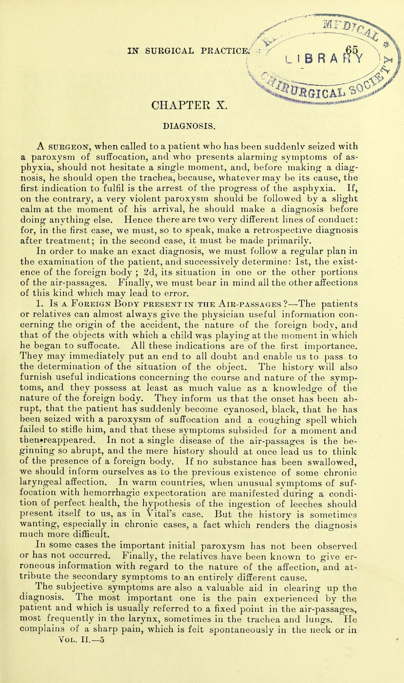 LIBRA CHAPTER X. DIAGNOSIS. A SURGEON, when called to a patient who has been suddenly seized with a paroxysm of suffocation, and who presents alarming- symptoms of as- phyxia, should not hesitate a single moment, and, before making a diag- nosis, he should open the trachea, because, whatever may be its cause, the first indication to fulfil is the arrest of the progress of the asphyxia. If, on the contrary, a very violent paroxysm should be followed by a slight calm at the moment of his arrival, he should make a diagnosis before doing anything else. Hence there are two very different lines of conduct: for, in the first case, we must, so to speak, make a retrospective diagnosis after treatment; in the second case, it must be made primarily. In order to make an exact diagnosis, we must follow a regular plan in the examination of the patient, and successively determine: 1st, the exist- ence of the foreign body ; 2d, its situation in one or the other portions of the air-passages. Finally, we must bear in mind all the other affections of this kind which may lead to error. 1. Is a Foreign Body present in the Air-passages ?—The patients or relatives can almost always give the physician useful information con- cerning the origin of the accident, the nature of the foreign body, and that of the objects with which a child was playing at the moment in which he began to suffocate. All these indications are of the first importance. They may immediately put an end to all doubt and enable us to pass to the determination of the situation of the object. The history will also furnish useful indications concerning the course and nature of the symp- toms, and they possess at least as much value as a knowledge of the nature of the foreign body. They inform us that the onset has been ab- rupt, that the patient has suddenly become cyanosed, black, that he has been seized with a paroxysm of suffocation and a coughing spell which failed to stifle him, and that these symptoms subsided for a moment and then»reappeared. In not a single disease of the air-passages is the be- ginning so abrupt, and the mere history should at once lead us to think of the presence of a foreign body. If no substance has been swallowed, we should inform ourselves as to the previous existence of some chronic laryngeal affection. In warm countries, when unusual symptoms of suf- focation with hemorrhagic expectoration are manifested during a condi- tion of perfect health, the hypothesis of the ingestion of leeches should present itself to us, as in Vital's case. But the history is sometimes wanting, especially in chronic cases, a fact which renders the diagnosis much more difficult. In some cases the important initial paroxysm has not been observed or has not occurred. Finally, the relatives have been known to give er- roneous information with regard to the nature of the affection, and at- tribute the secondary symptoms to an entirely different cause. The subjective symptoms are also a valuable aid in clearing up the diagnosis. The most important one is the pain experienced by the patient and which is usually referred to a fixed point in the air-passages, most frequently in the larynx, sometimes in the trachea and lungs. He complains of a sharp pain, which is felt spontaneously in the neck or in Vol. II.—5