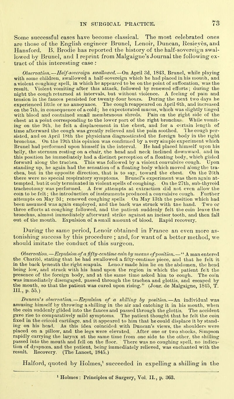 Some successful cases have become classical. The most celebrated ones are those of the English engineer Brunei, Lenoir, Duncan, Resieyes, and Hansford. B. Brodie has reported the history of the half-sovereign swal- lowed by Brunei, and I reprint from Malgaigne's Journal the following ex- tract of this interesting case : Observation.—Half-sovereign swallowed.—On April 3d, 1843, Brunei, while playing with some children, swallowed a half-sovereign which he had placed in his mouth, and a violent coughing spell, in which he appeared to be on the point of suffocation, was the result. Violent vomiting after this attack, followed by renewed efforts; during the night the cough returned at intervals, but without violence. A feeling of pain and tension in the fauces persisted for twenty-four hours. During the next two days he experienced little or no annoyance. The cough reappeared on April (ith, and increased on the 7th, in consequence of a cold; he expectorated mucus, which was slightly tinged with blood and contained small membranous shreds. Pain on the right side of the chest at a point corresponding to the lower part of the right bronchus While vomit- ing on the i)th, he felt a displacement in the chest, and for a certain length of time afterward the cough was greatly relieved and the pain soothed. The cough per- sisted, and on April 18th the physicians diagnosticated the foreign body in the right bronchus. On the 19th this opinion was confirmed by a very simple experiment which Brunei had performed upon himself in the interval. He had placed himself upon his belly, the sternum resting on a chair, the head and neck inclined downward, and in this position he immediately had a distinct perception of a floating body, which glided forward along the trachea. This was followed by a violent convulsive cough. Upon standing up, he again had the sensation of a floating body which moved along the tra- chea, but in the opposite direction, that is to say, toward the chest. On the 26th there were no special respiratory symptoms. Brunei's experiment was then again at- tempted, but it only terminated in violent spells of coughing. On the 27th, sub-thyroid tracheotomy was performed. A few attempts at extraction did not even allow the coin to be felt; the introduction of instruments produced a convulsive cough. Further attempts on May 2d; renewed coughing spells On May 13th the position which had been assumed was again employed, and the back was struck with tne hand. Two or three efforts at coughing followed, and the patient suddenly felt the coin leave the bronchus, almost immediately afterward strike against an incisor tooth, and then fall out of the mouth. Expulsion of a small amount of blood. Rapid recovery. During the same period, Lenoir obtained in France an even more as- tonishing success by this procedure ; and, for want of a better method, we should imitate the conduct of this surgeon. Observation.—Expulsion of a fifty-centime coin by means of position.— A man entered the Charite. stating that he had swallowed a fifty-centime piece, and that he felt it in the back beneath the right scapula. Lenoir made him lie on the abdomen, the head being low, and struck with his hand upon the region in which the patient felt the presence of the foreign body, and at the same time asked him to cough. The coin was immediately disengaged, passed through the trachea and glottis, and escaped by the mouth, so that the patient was cured upon rising. (Jour, de Malgaigne, 1845, T. III., p. 55.) Duncan's observation.—Expulsion of a shilling by position.—An individual was amusing himself by throwing a shilling in the air and catching it in his mouth, when the coin suddenly glided into the fauces and passed through the glottis. The accident gave rise to comparatively mild symptoms. The patient thought that he felt the coin fixed in the cricoid cartilage, and it appeared to him that he could displace it by stand- ing on his head. As this idea coincided with Duncan's views, the shoulders were placed on a pillow, and the legs were elevated. After one or two shocks, Simpson rapidly carrying the larynx at the same time from one side to the other, the shilling passed into the mouth and fell on the floor. There was no coughing spell, no indica- tion of dyspnoea, and the patient, being immediately relieved, was enchanted with the result. Recovery. (The Lancet, 1845.) Halford, quoted b}' Holmes,1 succeeded in expelling a shilling in the 1 Holmes : Principles of Surgery, Vol. II., p. 363.