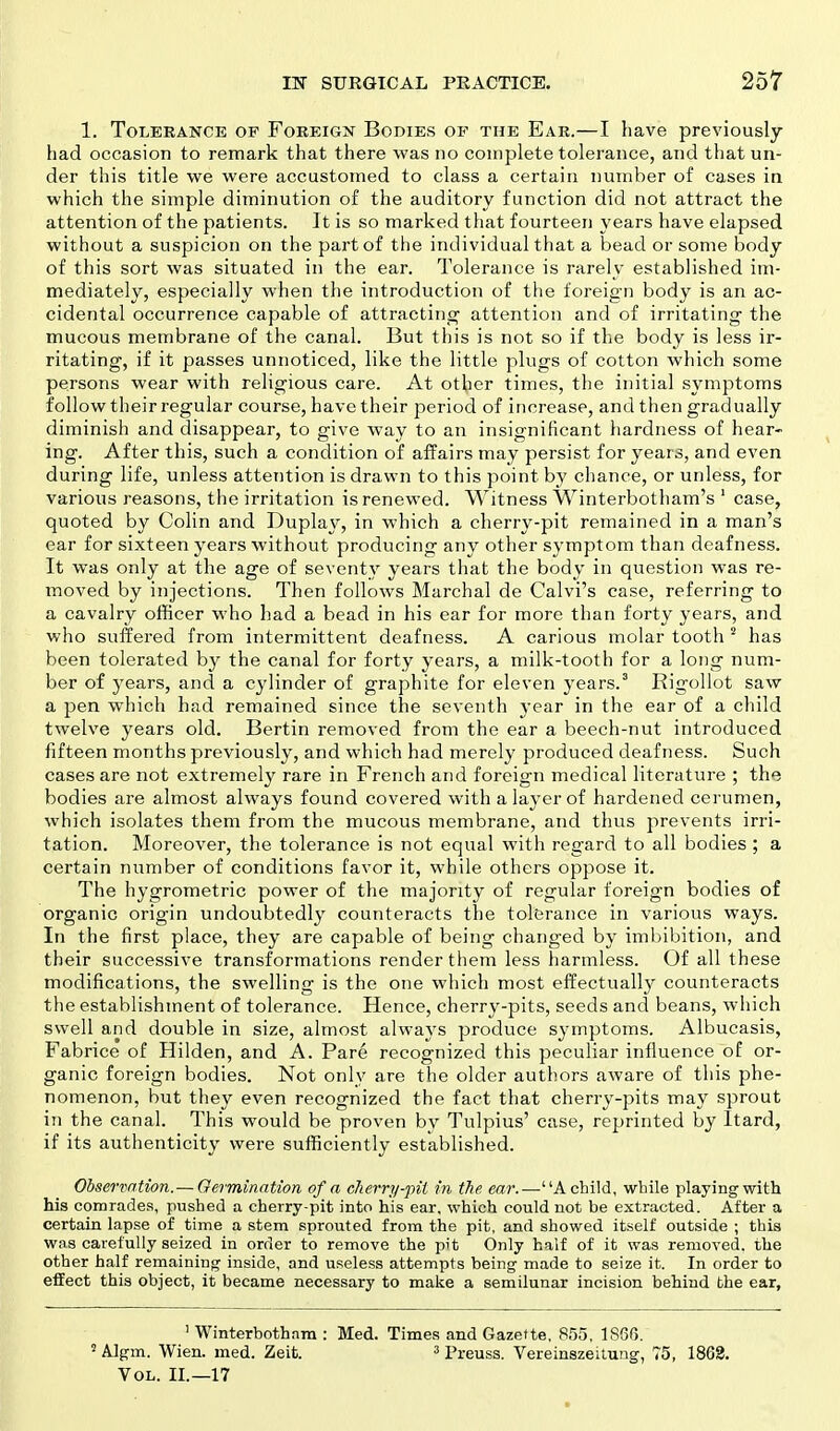 1. Tolerance op Foreign Bodies of the Ear.—I have previously had occasion to remark that there was no complete tolerance, and that un- der this title we were accustomed to class a certain number of cases in which the simple diminution of the auditory function did not attract the attention of the patients. It is so marked that fourteen years have elapsed without a suspicion on the part of the individual that a bead or some body of this sort was situated in the ear. Tolerance is rarely established im- mediately, especially when the introduction of the foreign body is an ac- cidental occurrence capable of attracting attention and of irritating the mucous membrane of the canal. But this is not so if the body is less ir- ritating, if it passes unnoticed, like the little plugs of cotton which some persons wear with religious care. At other times, the initial symptoms follow their regular course, have their period of increase, and then gradually diminish and disappear, to give way to an insignificant hardness of hear- ing. After this, such a condition of affairs may persist for years, and even during life, unless attention is drawn to this point by chance, or unless, for various reasons, the irritation is renewed. Witness Winterbotham's 1 case, quoted by Colin and Duplay, in which a cherry-pit remained in a man's ear for sixteen years without producing any other symptom than deafness. It was only at the age of seventy years that the body in question was re- moved by injections. Then follows Marchal de Calvi's case, referring to a cavalry officer who had a bead in his ear for more than forty years, and who suffered from intermittent deafness. A carious molar tooth 5 has been tolerated by the canal for forty years, a milk-tooth for a long num- ber of years, and a cylinder of graphite for eleven years.3 Rigollot saw a pen which had remained since the seventh year in the ear of a child twelve years old. Bertin removed from the ear a beech-nut introduced fifteen months previously, and which had merely produced deafness. Such cases are not extremely rare in French and foreign medical literature ; the bodies are almost always found covered with a layer of hardened cerumen, which isolates them from the mucous membrane, and thus prevents irri- tation. Moreover, the tolerance is not equal with regard to all bodies; a certain number of conditions favor it, while others oppose it. The hygrometric power of the majority of regular foreign bodies of organic origin undoubtedly counteracts the tolerance in various ways. In the first place, they are capable of being changed by imbibition, and their successive transformations render them less harmless. Of all these modifications, the swelling is the one which most effectually counteracts the establishment of tolerance. Hence, cherry-pits, seeds and beans, which swell and double in size, almost always produce symptoms. Albucasis, Fabrice of Hilden, and A. Pare recognized this peculiar influence of or- ganic foreign bodies. Not only are the older authors aware of this phe- nomenon, but they even recognized the fact that cherry-pits may sprout in the canal. This would be proven by Tulpius' case, reprinted by Itard, if its authenticity were sufficiently established. Observation.— Germination of a cherry-pit in the ear.—UA child, while playing with his comrades, pushed a cherry-pit into his ear, which could not be extracted. After a certain lapse of time a stem sprouted from the pit, and showed itself outside ; this was carefully seized in order to remove the pit Only half of it was removed, the other half remaining inside, and useless attempts being made to seize it. In order to effect this object, it became necessary to make a semilunar incision behind the ear, 1 Winterbothnm : Med. Times and Gazette, 855, 1866. 5 Algm. Wien. med. Zeit. 3 Preuss. Vereinszeitung, 75, 1863. Vol. II.—17