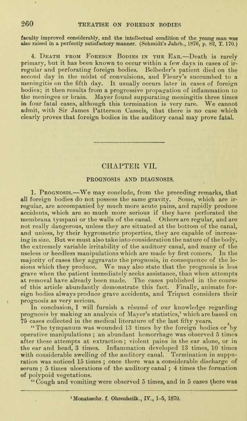 faculty improved considerably, and the intellectual condition of the young man was also raised in a perfectly satisfactory manner. (Schmidt's Jahrb., 1876, p. 82, T. 170.) 4. Death from Foreign Bodies in the Ear.—Death is rarely- primary, but it has been known to occur within a few days in cases of ir- regular and perforating foreign bodies. Belbeder's patient died on the second day in the midst of convulsions, and Fleurv's succumbed to a meningitis on the fifth day. It usually occurs later in cases of foreign bodies; it then results from a progressive propagation of inflammation to the meninges or brain. Mayer found suppurating meningitis three times in four fatal cases, although this termination is very rare. We cannot admit, with Sir James Patterson Cassels, that there is no case which clearly proves that foreign bodies in the auditory canal may prove fatal. CHAPTER VII. PROGNOSIS AND DIAGNOSIS. 1. Prognosis.—We may conclude, from the preceding remarks, that all foreign bodies do not possess the same gravity. Some, which are ir- regular, are accompanied by much more acute pains, and rapidly produce accidents, which are so much more serious if they have perforated the membrana tympani or the walls of the canal. Others are regular, and are not really dangerous, unless they are situated at the bottom of the canal, and unless, by their hygrometric properties, they are capable of increas- ing in size. But we must also take into consideration the nature of the body, the extremely variable irritability of the auditory canal, and many of the useless or heedless manipulations which are made by first comers. In the majority of cases they aggravate the prognosis, in consequence of the le- sions which they produce. We may also state that the prognosis is less grave when the patient immediately seeks assistance, than when attempts at removal have already been made. The cases published in the course of this article abundantly demonstrate this fact. Finally, animate for- eign bodies always produce grave accidents, and Triquet considers their prognosis as very serious. In conclusion, I will furnish a resume of our knowledge regarding prognosis by making an analysis of Mayer's statistics,1 which are based on 75 cases collected in the medical literature of the last fifty years. t The tympanum was wounded 13 times by the foreign bodies or by operative manipulations ; an abundant hemorrhage was observed 5 times after these attempts at extraction ; violent pains in the ear alone, or in the ear and head, 3 times. Inflammation developed 13 times, 10 times with considerable swelling of the auditory canal. Termination in suppu- ration was noticed 15 times ; once there was a considerable discharge of serum ; 5 times ulcerations of the auditory canal ; 4 times the formation of polypoid vegetations. Cough and vomiting were observed 5 times, and in 5 cases there was >Monatsschr. f. Ohrenheilk., IV., 1-5, 1870.