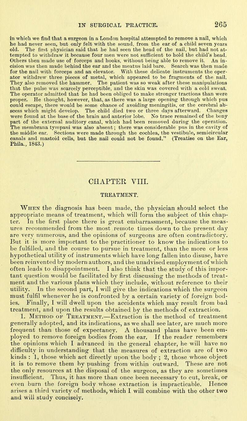 in which we find that a surgeon in a London hospital attempted to remove a nail, which he had never seen, but only felt with the sound, from the ear of a child seven years old. The first physician said that he had seen the head of the nail, but had not at- tempted to withdraw it because four men were not sufficient to hold the child's head. Others then made use of forceps and hooks, without being able to remove it. An in- cision was then made behind the ear and the meatus laid bare. Search was then made for the nail with forceps and an elevator. Witli these delicate instruments the oper- ator withdrew three pieces of metal, which appeared to be fragments of the nail. They also removed the hammer. The patient was so weak after these manipulations that the pulse was scarcely perceptible, and the skin was covered with a cold sweat. The operator admitted that he had been obliged to make stronger tractions than were proper. He thought, however, that, as there was a large opening through which pus could escape, there would be some chance of avoiding meningitis, or the cerebral ab- scess which might develop. The child died two or three days afterward. Changes were found at the base of the brain and anterior lobe. No trace remained of the bony part of the external auditory canal, which had been removed during the operation. The membrana tympani was also absent; there was considerable pus in the cavity of the middle ear. Sections were made through the cochlea, the vestibu'e, semicircular canals and mastoid cells, but the nail could not be found. (Treatise on the Ear, Phila., 1843.) CHAPTER YIII. TREATMENT. When the diagnosis has been made, the physician should select the appropriate means of treatment, which will form the subject of this chap- ter. In the first place there is great embarrassment, because the meas- ures recommended from the most remote times down to the present day are very numerous, and the opinions of surgeons are often contradictory. But it is more important to the practitioner to know the indications to be fulfilled, and the course to pursue in treatment, than the more or less hypothetical utility of instruments which have long fallen into disuse, have been reinvented by modern authors, and the unadvised employment of which often leads to disappointment. I also think that the study of this impor- tant question would be facilitated by first discussing the methods of treat- ment and the various plans which they include, without reference to their utility. In the second part, I will give the indications which the surgeon must fulfil whenever he is confronted by a certain variety of foreign bod- ies. Finally, I will dwell upon the accidents which may result from bad treatment, and upon the results obtained by the methods of extraction. 1. Method of Treatment.—Extraction is the method of treatment generally adopted, and its indications, as we shall see later, are much more frequent than those of expectancy. A thousand plans have been em- ployed to remove foreign bodies from the ear. If the reader remembers the opinions which I advanced in the general chapter, he will have no difficulty in understanding that the measures of extraction are of two kinds : 1, those which act directly upon the body ; 2, those whose object it is to remove them by pushing from within outward. These are not the only resources at the disposal of the surgeon, as they are sometimes insufficient. Thus, it has more than once been necessary to cut, break, or even burn the foreign body whose extraction is impracticable. Hence arises a third variety of methods, which I will combine with the other two and will study concisely.