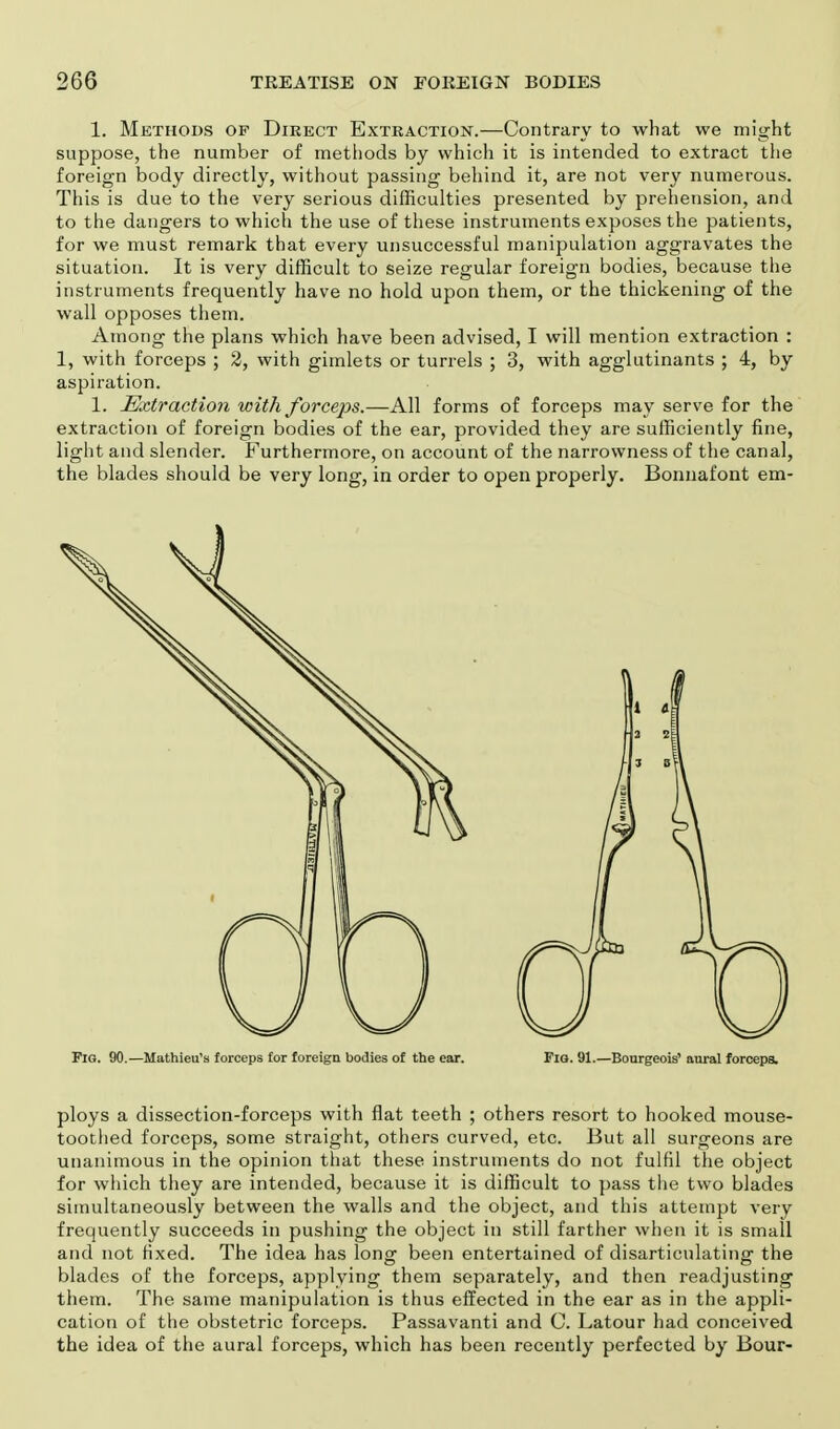 1. Methods of Direct Extraction.—Contrary to what we might suppose, the number of methods by which it is intended to extract the foreign body directly, without passing behind it, are not very numerous. This is due to the very serious difficulties presented by prehension, and to the dangers to which the use of these instruments exposes the patients, for we must remark that every unsuccessful manipulation aggravates the situation. It is very difficult to seize regular foreign bodies, because the instruments frequently have no hold upon them, or the thickening of the wall opposes them. Among the plans which have been advised, I will mention extraction : 1, with forceps ; 2, with gimlets or turrels ; 3, with agglutinants ; 4, by aspiration. 1. Extraction with forceps.—All forms of forceps may serve for the extraction of foreign bodies of the ear, provided they are sufficiently fine, light and slender. Furthermore, on account of the narrowness of the canal, the blades should be very long, in order to open properly. Bonnafont em- Fig. 90.—Mathieu's forceps for foreign bodies of the ear. Flo. 91.—Bourgeois' aural forceps. ploys a dissection-forceps with flat teeth ; others resort to hooked mouse- toothed forceps, some straight, others curved, etc. But all surgeons are unanimous in the opinion that these instruments do not fulfil the object for which they are intended, because it is difficult to pass the two blades simultaneously between the walls and the object, and this attempt very frequently succeeds in pushing the object in still farther when it is small and not fixed. The idea has long been entertained of disarticulating the blades of the forceps, applying them separately, and then readjusting them. The same manipulation is thus effected in the ear as in the appli- cation of the obstetric forceps. Passavanti and C. Latour had conceived the idea of the aural forceps, which has been recently perfected by Bour-