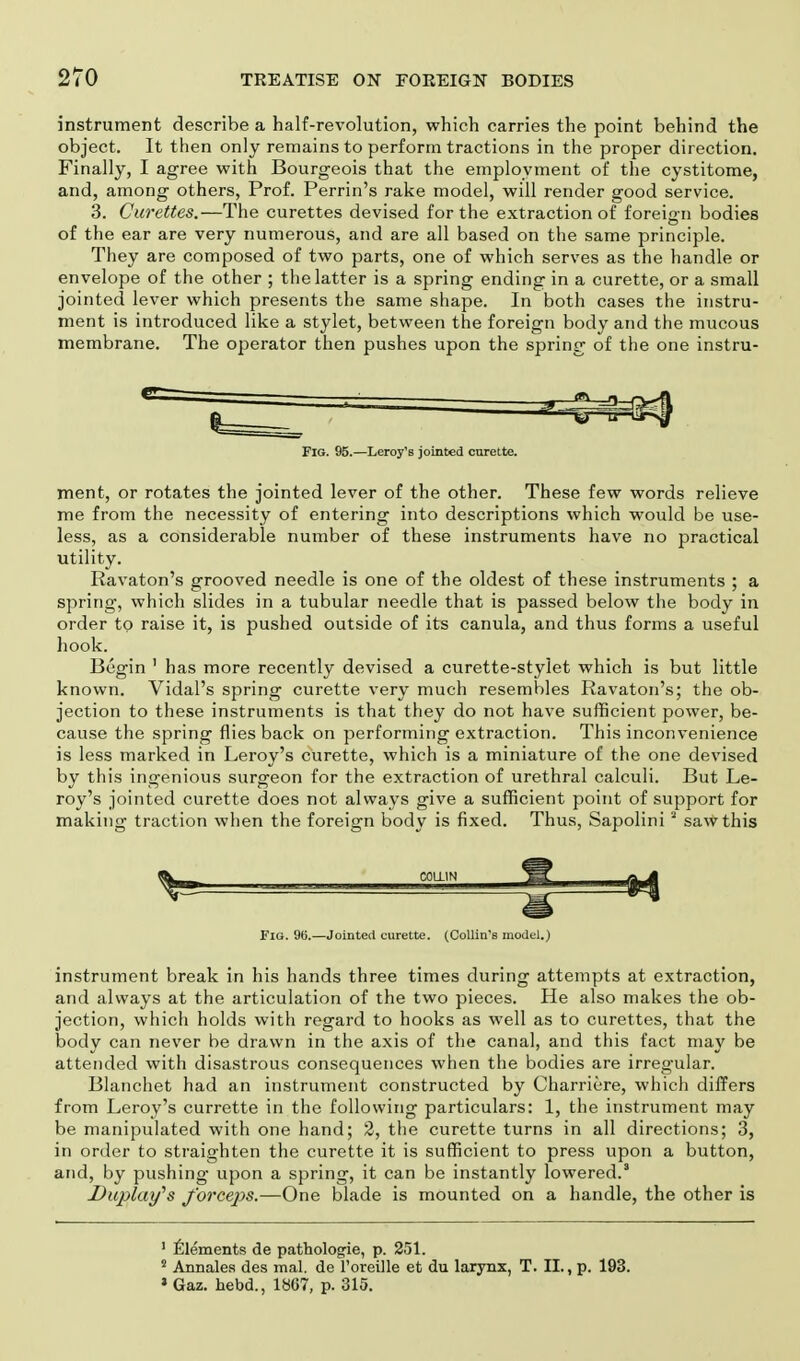 instrument describe a half-revolution, which carries the point behind the object. It then only remains to perform tractions in the proper direction. Finally, I agree with Bourgeois that the employment of the cystitome, and, among others, Prof. Perrin's rake model, will render good service. 3. Curettes.—The curettes devised for the extraction of foreign bodies of the ear are very numerous, and are all based on the same principle. They are composed of two parts, one of which serves as the handle or envelope of the other ; the latter is a spring ending in a curette, or a small jointed lever which presents the same shape. In both cases the instru- ment is introduced like a stylet, between the foreign body and the mucous membrane. The operator then pushes upon the spring of the one instru- FlG. 95.—Leroy's jointed curette. ment, or rotates the jointed lever of the other. These few words relieve me from the necessity of entering into descriptions which would be use- less, as a considerable number of these instruments have no practical utility. Ravaton's grooved needle is one of the oldest of these instruments ; a spring, which slides in a tubular needle that is passed below the body in order to raise it, is pushed outside of its canula, and thus forms a useful hook. Begin 1 has more recently devised a curette-stylet which is but little known. Vidal's spring curette very much resembles Ravaton's; the ob- jection to these instruments is that they do not have sufficient power, be- cause the spring flies back on performing extraction. This inconvenience is less marked in Leroy's curette, which is a miniature of the one devised by this ingenious surgeon for the extraction of urethral calculi. But Le- roy's jointed curette does not always give a sufficient point of support for making traction when the foreign body is fixed. Thus, Sapolinia saw this Fig. 96.—Jointed curette. (Collin's model.) instrument break in his hands three times during attempts at extraction, and always at the articulation of the two pieces. He also makes the ob- jection, which holds with regard to hooks as well as to curettes, that the body can never be drawn in the axis of the canal, and this fact may be attended with disastrous consequences when the bodies are irregular. Blanchet had an instrument constructed by Charriere, which differs from Leroy's currette in the following particulars: 1, the instrument may be manipulated with one hand; 2, the curette turns in all directions; 3, in order to straighten the curette it is sufficient to press upon a button, and, by pushing upon a spring, it can be instantly lowered.' Diqjlay's fo?'ceps.—One blade is mounted on a handle, the other is 1 Elements de pathologie, p. 251. 2 Annales des mal. de l'oreille et du larynx, T. II., p. 193. * Gaz. hebd., 1867, p. 315.