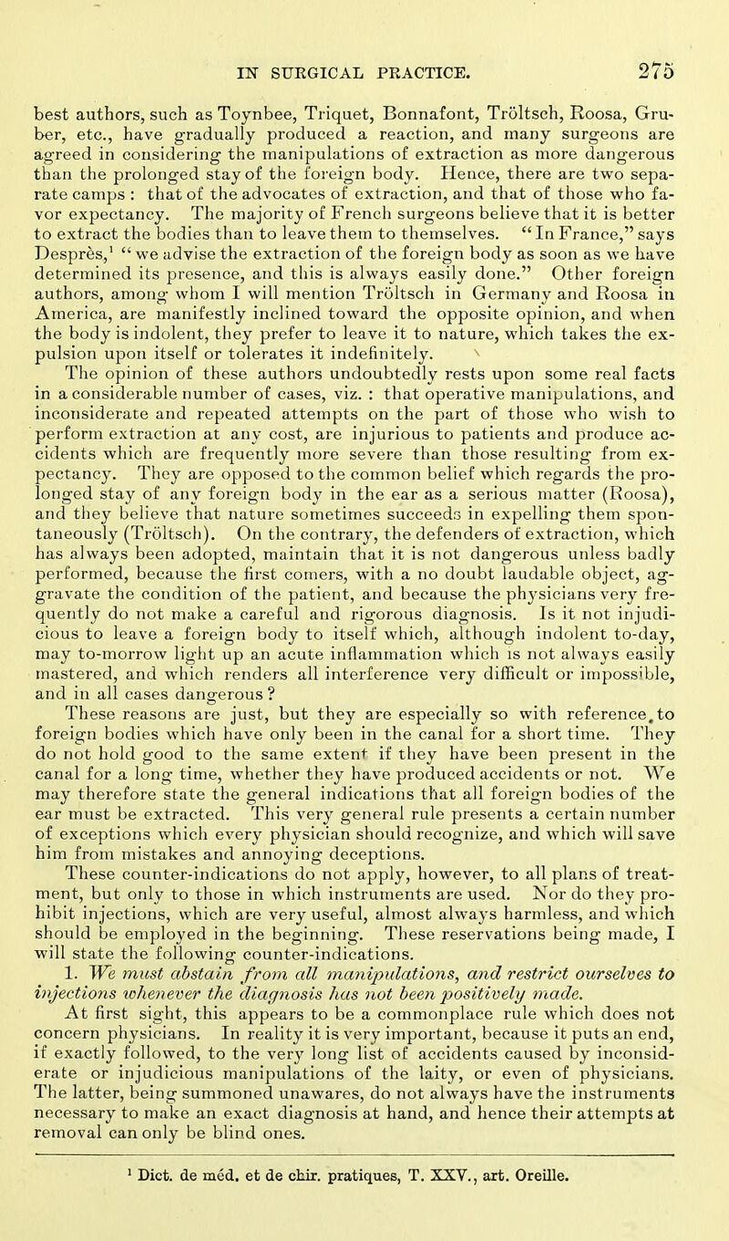 best authors, such as Toynbee, Triquet, Bonnafont, Troltsch, Roosa, Gru- ber, etc., have gradually produced a reaction, and many surgeons are agreed in considering the manipulations of extraction as more dangerous than the prolonged stay of the foreign body. Hence, there are two sepa- rate camps : that of the advocates of extraction, and that of those who fa- vor expectancy. The majority of French surgeons believe that it is better to extract the bodies than to leave them to themselves.  In France, says Despres,1  we advise the extraction of the foreign body as soon as we have determined its presence, and this is always easily done. Other foreign authors, among whom I will mention Troltsch in Germany and Roosa in America, are manifestly inclined toward the opposite opinion, and when the body is indolent, they prefer to leave it to nature, which takes the ex- pulsion upon itself or tolerates it indefinitely. The opinion of these authors undoubtedly rests upon some real facts in a considerable number of cases, viz. : that operative manipulations, and inconsiderate and repeated attempts on the part of those who wish to perforin extraction at any cost, are injurious to patients and produce ac- cidents which are frequently more severe than those resulting from ex- pectancy. They are opposed to the common belief which regards the pro- longed stay of any foreign body in the ear as a serious matter (Roosa), and they believe that nature sometimes succeeds in expelling them spon- taneously (Troltsch). On the contrary, the defenders of extraction, which has always been adopted, maintain that it is not dangerous unless badly performed, because the first comers, with a no doubt laudable object, ag- gravate the condition of the patient, and because the physicians very fre- quently do not make a careful and rigorous diagnosis. Is it not injudi- cious to leave a foreign body to itself which, although indolent to-day, may to-morrow light up an acute inflammation which is not always easily mastered, and which renders all interference very difficult or impossible, and in all cases dangerous ? These reasons are just, but they are especially so with reference,to foreign bodies which have only been in the canal for a short time. They do not hold good to the same extent if they have been present in the canal for a long time, whether they have produced accidents or not. We may therefore state the general indications that all foreign bodies of the ear must be extracted. This very general rule presents a certain number of exceptions which every physician should recognize, and which will save him from mistakes and annoying deceptions. These counter-indications do not apply, however, to all plans of treat- ment, but only to those in which instruments are used. Nor do they pro- hibit injections, which are very useful, almost always harmless, and which should be employed in the beginning. These reservations being made, I will state the following counter-indications. 1. We must abstain from all manipulations, and restrict ourselves to injections whenever the diagnosis has not been positively made. At first sight, this appears to be a commonplace rule which does not concern physicians. In reality it is very important, because it puts an end, if exactly followed, to the very long list of accidents caused by inconsid- erate or injudicious manipulations of the laity, or even of physicians. The latter, being summoned unawares, do not always have the instruments necessary to make an exact diagnosis at hand, and hence their attempts at removal can only be blind ones. 1 Diet, de med. et de chir. pratiques, T. XXV., art. Oreille.