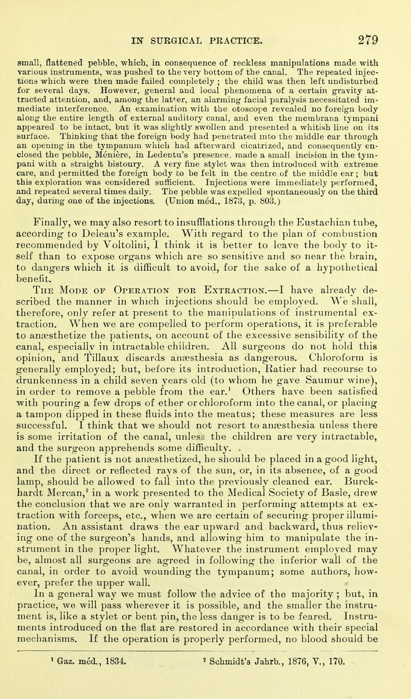 small, flattened pebble, which, in consequence of reckless manipulations made with various instruments, was pushed to the very bottom of the canal. The repeated injec- tions which were then made failed completely ; the child was then left undisturbed for several days. However, general and local phenomena of a certain gravity at- tracted attention, and, among the latter, an alarming facial paralysis necessitated im- mediate interference. An examination with the otoscope revealed no foreign body along the entire length of external auditory canal, and even the membrana tympani appeared to be intact, but it was slightly swollen and presented a whitish line on its surface. Thinking that the foreign body had penetrated into the middle ear through an opening in the tympanum which had afterward cicatrized, and consequently en- closed the pebble, Meniere, in Ledentu's presence, made a small incision in the tym- pani with a straight bistoury. A very fine stylet was then introduced with extreme care, and permitted the foreign body to be felt in the centre of the middle ear; but this exploration was considered sufficient. Injections were immediately performed, and repeated several times daily. The pebble was expelled spontaneouslj' on the third day, during one of the injections. (Union med., 1873, p. 803.) Finally, we may also resort to insufflations through the Eustachian tube, according- to Deleau's example. With regard to the plan of combustion recommended by Voltolini, I think it is better to leave the body to it- self than to expose organs which are so sensitive and so near the brain, to dangers which it is difficult to avoid, for the sake of a hypothetical benefit. The Mode of Operation for Extraction.—I have already de- scribed the manner in which injections should be employed. We shall, therefore, only refer at present to the manipulations of instrumental ex- traction. When we are compelled to perform operations, it is preferable to anaesthetize the patients, on account of the excessive sensibility of the canal, especially in intractable children. All surgeons do not hold this opinion, and Tillaux discards anaesthesia as dangerous. Chloroform is generally employed; but, before its introduction, Ratier had recourse to drunkenness in a child seven years old (to whom he gave Saumur wine), in order to remove a pebble from the ear.1 Others have been satisfied ■with pouring a few drops of ether or chloroform into the canal, or placing a tampon dipped in these fluids into the meatus; these measures are less successful. I think that we should not resort to ana?sthesia unless there is some irritation of the canal, unless the children are very intractable, and the surgeon apprehends some difficulty. . If the patient is not anaesthetized, he should be placed in a good light, and the direct or reflected rays of the sun, or, in its absence, of a good lamp, should be allowed to fall into the previously cleaned ear. Burck- hardt Mercan,2 in a work presented to the Medical Society of Basle, drew the conclusion that we are only warranted in performing attempts at ex- traction with forceps, etc., when we are certain of securing proper illumi- nation. An assistant draws the ear upward and backward, thus reliev- ing one of the surgeon's hands, and allowing him to manipulate the in- strument in the proper light. Whatever the instrument employed may be, almost all surgeons are agreed in following the inferior wall of the canal, in order to avoid wounding the tympanum; some authors, how- ever, prefer the upper wall. In a general way we must follow the advice of the majority ; but, in practice, we will pass wherever it is possible, and the smaller the instru- ment is, like a stylet or bent pin, the less danger is to be feared. Instru- ments introduced on the flat are restored in accordance with their special mechanisms. If the operation is properly performed, no blood should be 1 Gaz. med., 1834. 2 Schmidt's Jahrb., 1876, V., 170.