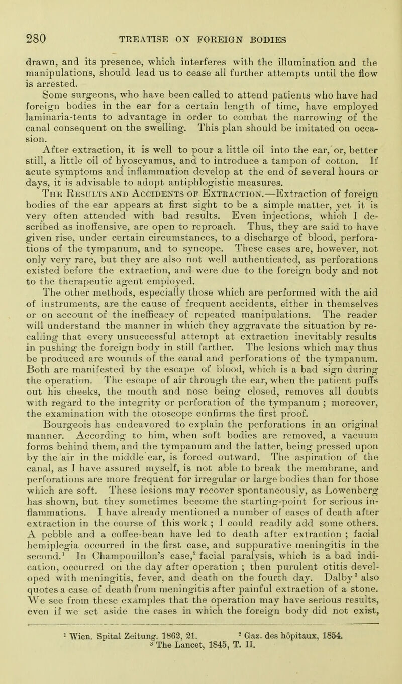 drawn, and its presence, which interferes with the illumination and the manipulations, should lead us to cease all further attempts until the flow is arrested. Some surgeons, who have been called to attend patients who have had foreign bodies in the ear for a certain length of time, have employed laminaria-tents to advantage in order to combat the narrowing of the canal consequent on the swelling. This plan should be imitated on occa- sion. After extraction, it is well to pour a little oil into the ear, or, better still, a little oil of hyoscyamus, and to introduce a tampon of cotton. If acute symptoms and inflammation develop at the end of several hours or days, it is advisable to adopt antiphlogistic measures. The Results and Accidents of Extraction.—Extraction of foreign bodies of the ear appears at first sight to be a simple matter, yet it is very often attended with bad results. Even injections, which I de- scribed as inoffensive, are open to reproach. Thus, they are said to have given rise, under certain circumstances, to a discharge of blood, perfora- tions of the tympanum, and to syncope. These cases are, however, not only very rare, but they are also not well authenticated, as perforations existed before the extraction, and were due to the foreign body and not to the therapeutic agent employed. The other methods, especially those which are performed with the aid of instruments, are the cause of frequent accidents, either in themselves or on account of the inefficacy of repeated manipulations. The reader will understand the manner in which they aggravate the situation by re- calling that every unsuccessful attempt at extraction inevitably results in pushing the foreign body in still farther. The lesions which may thus be produced are wounds of the canal and perforations of the tympanum. Both are manifested by the escape of blood, which is a bad sign during the operation. The escape of air through the ear, when the patient puffs out his cheeks, the mouth and nose being closed, removes all doubts with regard to the integrity or perforation of the tympanum ; moreover, the examination with the otoscope confirms the first proof. Bourgeois has endeavored to explain the perforations in an original manner. According to him, when soft bodies are removed, a vacuum forms behind them, and the tympanum and the latter, being pressed upon by the air in the middle'ear, is forced outward. The aspiration of the canal, as I have assured myself, is not able to break the membrane, and perforations are more frequent for irregular or large bodies than for those which are soft. These lesions may recover spontaneously, as Lowenberg has shown, but they sometimes become the starting-point for serious in- flammations. I have already mentioned a number of cases of death after extraction in the course of this work ; I could readily add some others. A pebble and a coffee-bean have led to death after extraction ; facial hemiplegia occurred in the first case, and suppurative meningitis in the second.1 In Champouillon's case,2 facial paralysis, which is a bad indi- cation, occurred on the day after operation ; then purulent otitis devel- oped with meningitis, fever, and death on the fourth day. Dalby3 also quotes a case of death from meningitis after painful extraction of a stone. We see from these examples that the operation may have serious results, even if we set aside the cases in which the foreign body did not exist, 1 Wien. Spital Zeitung. 1862. 21. 5 Gaz. des hopitaux, 1854. a The Lancet, 1845, T. II.