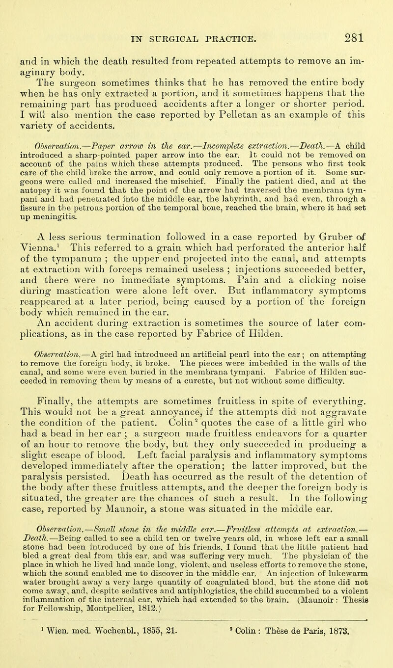 and in which the death resulted from repeated attempts to remove an im- aginary body. The surgeon sometimes thinks that he has removed the entire body when he has only extracted a portion, and it sometimes happens that the remaining part has produced accidents after a longer or shorter period. I will also mention the case reported by Pelletan as an example of this variety of accidents. Observation.—Paper arrow in the ear.—Incomplete extraction.—Death.—A child introduced a sharp-pointed paper arrow into the ear. It could not be removed on account of the pains which these attempts produced. The persons who first took care of the child broke the arrow, and could only remove a portion of it. Some sur- geons were called and increased the mischief. Finally the patient died, and at the autopsy it was found that the point of the arrow had traversed the membrana tym- pani and had penetrated into the middle ear, the labyrinth, and had even, through a fissure in the petrous portion of the temporal bone, reached the brain, where it had set up meningitis. A less serious termination followed in a case reported by Gruber of Vienna.1 This referred to a grain which had perforated the anterior half of the tympanum ; the upper end projected into the canal, and attempts at extraction with forceps remained useless ; injections succeeded better, and there were no immediate symptoms. Pain and a clicking noise during mastication were alone left over. But inflammatory symptoms reappeared at a later period, being caused by a portion of the foreign body which remained in the ear. An accident during extraction is sometimes the source of later com- plications, as in the case reported by Fabrice of Hilden. Observation.—A girl had introduced an artificial pearl into the ear; on attempting to remove the foreign body, it broke. The pieces were imbedded in the walls of the canal, and some were even buried in the membrana tympani. Fabrice of Hilden suc- ceeded in removing them by means of a curette, but not without some difficulty. Finally, the attempts are sometimes fruitless in spite of everything. This would not be a great annoyance, if the attempts did not aggravate the condition of the patient. Colin2 quotes the case of a little girl who had a bead in her ear ; a surgeon made fruitless endeavors for a quarter of an hour to remove the body, but they only succeeded in producing a slight escape of blood. Left facial paralysis and inflammatory symptoms developed immediately after the operation; the latter improved, but the paralysis persisted. Death has occurred as the result of the detention of the body after these fruitless attempts, and the deeper the foreign body is situated, the greater are the chances of such a result. In the following case, reported by Maunoir, a stone was situated in the middle ear. Observation.—Small stone in the middle ear.—Fruitless attempts at extraction.— Death.—Being called to see a child ten or twelve years old, in whose left ear a small stone had been introduced by one of his friends, I found that the little patient had bled a great deal from this ear, and was suffering very much. The physician of the place in which he lived had made long, violent, and useless efforts to remove the stone, which the sound enabled me to discover in the middle ear. An injection of lukewarm water brought away a very large quantity of coagulated blood, but the stone did not come away, and. despite sedatives and antiphlogistics, the child succumbed to a violent inflammation of the internal ear, which had extended to the brain. (Maunoir : Thesis for Fellowship, Montpellier, 1812.)