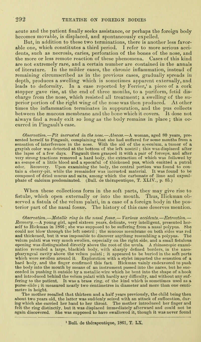 acute and the patient finally seeks assistance, or perhaps the foreign body becomes movable, is displaced, and spontaneously expelled. But, in addition to these two terminations, there is another less favor- able one, which constitutes a third period. I refer to more serious acci- dents, such as necrosis, caries, perforation of the bones of the nose, and the more or less remote reaction of these phenomena. Cases of this kind are not extremely rare, and a certain number are contained in the annals of literature. In the milder cases, the chronic inflammation, instead of remaining circumscribed as in the previous cases, gradually spreads in depth, produces a swelling which is sometimes apparent externally, and leads to deformity. In a case reported by Ferrier,1 a piece of a cork stopper gave rise, at the end of three months, to a puriform, fetid dis- charge from the nose, which resisted all treatment; a swelling of the su- perior portion of the right wing of the nose was then produced. At other times the inflammation terminates in suppuration, and the pus collects between the mucous membrane and the bone which it covers. It dose not always find a ready exit so long as the body remains in place ; this oc- curred in Pingault's case. Observation.—Pit incrusted in the nose.—Abscess.—A woman, aged 80 years, pre- sented herself to Pingault, complaining that she had suffered for some months from a sensation of interference in the nose. With the aid of the speculum, a tumor of a grayish color was detected at the bottom of the left nostril ; this was displaced after the lapse of a few days. Pingault then grasped it with a pair of forceps, and after very strong tractions removed a hard body, the extraction of which was followed by an escape of a little blood and a spoonful of thickened pus, which emitted a putrid odor. Recovery. Upon examining the body, the central portion was found to con- tain a cherry-pit. while the remainder was incrusted material. It was found to be composed of dried mucus and salts, among which the carbonate of lime and oxysul- phate of calcium predominated. (Bull, de therapeutique, T. XLIV., p. 85.) When these collections form in the soft parts, they may give rise to fistulas, which open externally or into the mouth. Thus, Hickman ob- served a fistula of the velum palati, in a case of a foreign body in the pos- terior part of the nasal fossae. The history of this case deserves mention. Observation.—Metallic ring in the nasal fossm.— Various accidents.—Extraction.— Recovery.—A young girl, aged sixteen years, delicate, very intelligent, presented her- self to Hickman in 1866 ; she was supposed to be suffering from a nasal polypus. She could not blow through the left nostril ; the mucous membrane on both sides was red and thickened, but it was impossible to discover anything resembling a polypus. The velum palati was very much swollen, especially on the right side, and a small fistulous opening was distinguished directly above the root of the uvula. A rhinoscopic exami- nation revealed a large, blackish body, with sharply defined borders, in the naso- pharyngeal cavity above the velum palati ; it appeared to be buried in the soft parts which were swollen around it. Exploration with a stylet imparted the sensation of a hard body, and the finger confirmed this fact. Hickman vainly endeavored to push the body into the mouth by means of an instrument passed into the nares, but he suc- ceeded iu pushing it outside by a metallic wire which he bent into the shape of a hook and introduced behind the velum palati with hardly any difficulty, and without any suf- fering to the patient. It was a brass ring, of the kind which is sometimes used as a purse-slide ; it measured nearly two centimetres in diameter and more than one centi- metre in height. The mother recalled that thirteen and a half years previously, the child being then about two years old, the latter was suddenly seized with an attack of suffocation, dur- ing which she carried her hand to her throat. The mother introduced her finger and felt the ring distinctly, but it was displaced immediately afterward and could not be again discovered. She was supposed to have swallowed it, though it was never found 1 Bull, de therapeutique, 1861, T. LX.