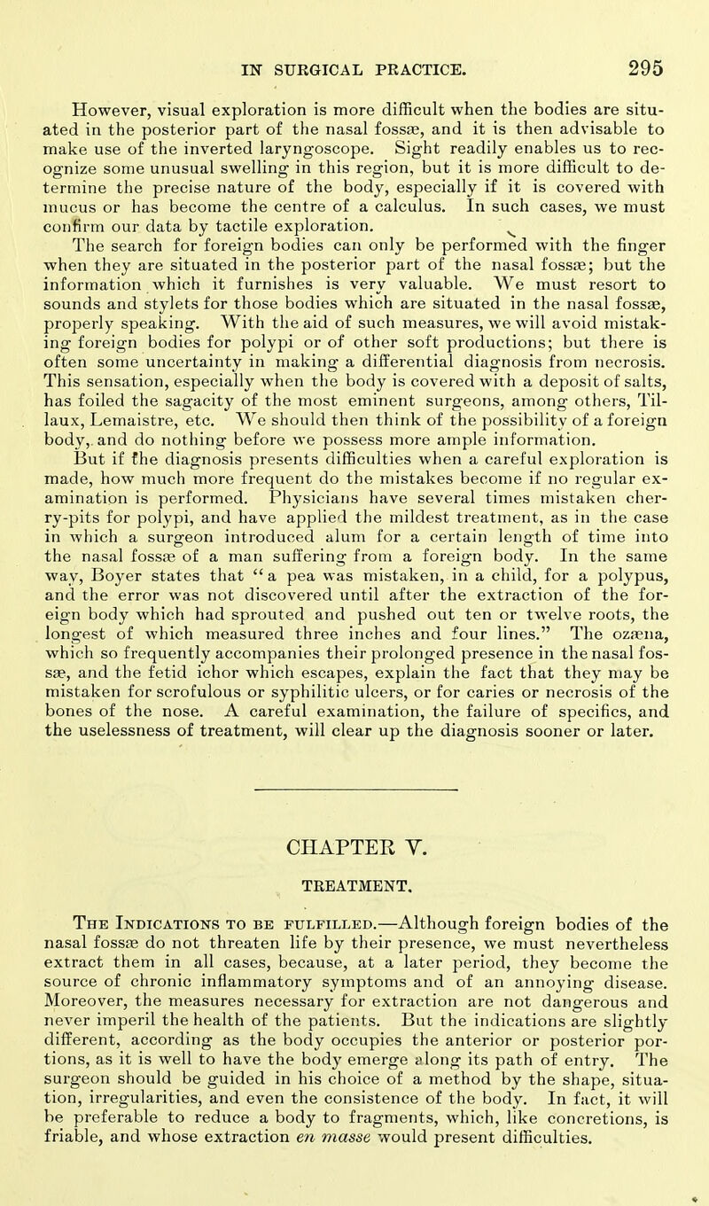 However, visual exploration is more difficult when the bodies are situ- ated in the posterior part of the nasal fossa?, and it is then advisable to make use of the inverted laryngoscope. Sight readily enables us to rec- ognize some unusual swelling in this region, but it is more difficult to de- termine the precise nature of the body, especially if it is covered with mucus or has become the centre of a calculus. In such cases, we must confirm our data by tactile exploration. The search for foreign bodies can only be performed with the finger when they are situated in the posterior part of the nasal fossae; but the information which it furnishes is very valuable. We must resort to sounds and stylets for those bodies which are situated in the nasal fossae, properly speaking. With the aid of such measures, we will avoid mistak- ing foreign bodies for polypi or of other soft productions; but there is often some uncertainty in making a differential diagnosis from necrosis. This sensation, especially when the body is covered with a deposit of salts, has foiled the sagacity of the most eminent surgeons, among others, Til- laux, Lemaistre, etc. We should then think of the possibility of a foreign body,, and do nothing before we possess more ample information. But if the diagnosis presents difficulties when a careful exploration is made, how much more frequent do the mistakes become if no regular ex- amination is performed. Physicians have several times mistaken cher- ry-pits for polypi, and have applied the mildest treatment, as in the case in which a surgeon introduced alum for a certain length of time into the nasal fossae of a man suffering from a foreign body. In the same way, Boyer states that  a pea was mistaken, in a child, for a polypus, and the error was not discovered until after the extraction of the for- eign body which had sprouted and pushed out ten or twelve roots, the longest of which measured three inches and four lines. The oza?na, which so frequently accompanies their prolonged presence in the nasal fos- sa?, and the fetid ichor which escapes, explain the fact that they may be mistaken for scrofulous or syphilitic ulcers, or for caries or necrosis of the bones of the nose. A careful examination, the failure of specifics, and the uselessness of treatment, will clear up the diagnosis sooner or later. CHAPTER V. TREATMENT. The Indications to be fulfilled.—Although foreign bodies of the nasal fossas do not threaten life by their presence, we must nevertheless extract them in all cases, because, at a later period, they become the source of chronic inflammatory symptoms and of an annoying disease. Moreover, the measures necessary for extraction are not dangerous and never imperil the health of the patients. But the indications are slightly different, according as the body occupies the anterior or posterior por- tions, as it is well to have the body emerge along its path of entry. The surgeon should be guided in his choice of a method by the shape, situa- tion, irregularities, and even the consistence of the body. In fact, it will be preferable to reduce a body to fragments, which, like concretions, is friable, and whose extraction en masse would present difficulties.