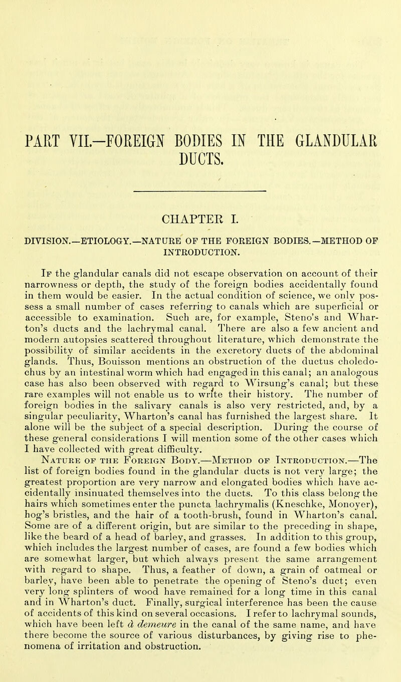 PART VIL—FOREIGN BODIES IN THE GLANDULAR DUCTS. CHAPTER I. DIVISION.—ETIOLOGY.—NATURE OF THE FOREIGN BODIES. —METHOD OF INTRODUCTION. If the glandular canals did not escape observation on account of their narrowness or depth, the study of the foreign bodies accidentally found in them would be easier. In the actual condition of science, we only pos- sess a small number of cases referring to canals which are superficial or accessible to examination. Such are, for example, Steno's and Whar- ton's ducts and the lachrymal canal. There are also a few ancient and modern autopsies scattered throughout literature, which demonstrate the possibility of similar accidents in the excretory ducts of the abdominal glands. Thus, Bouisson mentions an obstruction of the ductus choledo- chus by an intestinal worm which had engaged in this canal; an analogous case has also been observed with regard to Wirsung's canal; but these rare examples will not enable us to write their history. The number of foreign bodies in the salivary canals is also very restricted, and, by a singular peculiarity, Wharton's canal has furnished the largest share. It alone will be the subject of a special description. During the course of these general considerations I will mention some of the other cases which I have collected with great difficulty. Nature of the Foreign Body.—Method of Introduction.—The list of foreign bodies found in the glandular ducts is not very large; the greatest proportion are very narrow and elongated bodies which have ac- cidentally insinuated themselves into the ducts. To this class belong the hairs which sometimes enter the puncta lachrymalis (Kneschke, Monoyer), hog's bristles, and the hair of a tooth-brush, found in Wharton's canal. Some are of a different origin, but are similar to the preceding in shape, like the beard of a head of barley, and grasses. In addition to this group, which includes the largest number of cases, are found a few bodies which are somewhat larger, but which always present the same arrangement with regard to shape. Thus, a feather of down, a grain of oatmeal or barley, have been able to penetrate the opening of Steno's duct; even very long splinters of wood have remained for a long time in this canal and in Wharton's duct. Finally, surgical interference has been the cause of accidents of this kind on several occasions. I refer to lachrymal sounds, which have been left d demeure in the canal of the same name, and have there become the source of various disturbances, by giving rise to phe- nomena of irritation and obstruction.