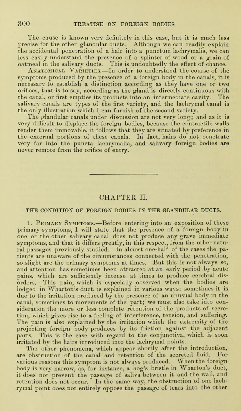 The cause is known very definitely in this case, but it is much less precise for the other glandular ducts. Although we can readily explain the accidental penetration of a hair into a punctum lachrymalis, we can less easily understand the presence of a splinter of wood or a grain of oatmeal in the salivary ducts. This is undoubtedly the effect of chance. Anatomical Varieties.—In order to understand the course of the symptoms produced by the presence of a foreign body in the canals, it is necessary to establish a distinction according as they have one or two orifices, that is to say, according as the gland is directly continuous with the canal, or first empties its products into an intermediate cavity. The salivary canals are types of the first variety, and the lachrymal canal is the only illustration which I can furnish of the second variety. The glandular canals under discussion are not very long; and as it is very difficult to displace the foreign bodies, because the contractile walls render them immovable, it follows that they are situated by preference in the external portions of these canals. In fact, hairs do not penetrate very far into the puncta lachrymalia, and salivary foreign bodies are never remote from the orifice of entry. CHAPTER II. THE CONDITION OF FOREIGN BODIES IN THE GLANDULAR DUCTS. 1. Primary Symptoms.—Before entering into an exposition of these primary symptoms, I will state that the presence of a foreign body in one or the other salivary canal does not produce any grave immediate symptoms, and that it differs greatly, in this respect, from the other natu- ral passages previously studied. In almost one-half of the cases the pa- tients are unaware of the circumstances connected with the penetration, so slight are the primary symptoms at times. But this is not always so, and attention has sometimes been attracted at an early period by acute pains, which are sufficiently intense at times to produce cerebral dis- orders. This pain, which is especially observed when the bodies are lodged in Wharton's duct, is explained in various ways: sometimes it is due to the irritation produced by the presence of an unusual body in the canal, sometimes to movements of the part; we must also take into con- sideration the more or less complete retention of the products of secre- tion, which gives rise to a feeling of interference, tension, and suffering. The pain is also explained by the irritation which the extremity of the projecting foreign body produces by its friction against the adjacent parts. This is the case with regard to the conjunctiva, which is soon irritated by the hairs introduced into the lachrymal points. The other phenomena, which appear shortly after the introduction, are obstruction of the canal and retention of the secreted fluid. For various reasons this symptom is not always produced. When the foreign body is very narrow, as, for instance, a hog's bristle in Wharton's duct, it does not prevent the passage of saliva between it and the wall, and retention does not occur. In the same way, the obstruction of one lach- rymal point does not entirely oppose the passage of tears into the other