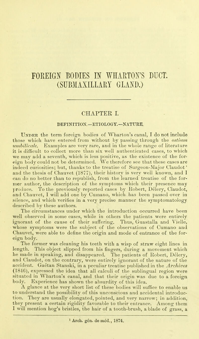 FOREIGN BODIES IN WHARTON'S DUCT. (SUBMAXILLARY GLAND.) CHAPTEE I. DEFINITION.—ETIOLOGY.—NATURE. Under the term foreign bodies of Wharton's canal, I do not include those which have entered from without by passing through the ostium umbilicale. Examples are very rare, and in the whole range of literature it is difficult to collect more than six well authenticated cases, to which we may add a seventh, which is less positive, as the existence of the for- eign body could not be determined. We therefore see that these cases are indeed curiosities; but, thanks to the treatise of Surgeon-Major Claudot'1 and the thesis of Chauvet (1877), their history is very well known, and 1 can do no better than to republish, from the learned treatise of the for- mer author, the description of the symptoms which their presence may produce. To the previously reported cases by Robert, Delery, Claudot, and Chauvet, I will add one by Cuinano, which has been passed over in silence, and which verifies in a very precise manner the symptomatology described by these authors. The circumstances under which the introduction occurred have been well observed in some cases, while in others the patients were entirely ignorant of the cause of their suffering. Thus, Guastalla and Vielle, whose symptoms were the subject of the observations of Cumano and Chauvet, were able to define the origin and mode of entrance of the for- eign body. The former was cleaning his teeth with a wisp of straw eight lines in length. This object slipped from his fingers, during a movement which he made in speaking, and disappeared. The patients of Robert, Delery, and Claudot, on the contrary, were entirely ignorant of the nature of the accident. Gaetan Stanski, in a peculiar treatise published in the Archives (1846), expressed the idea that all calculi of the sublingual region were situated in Wharton's canal, and that their origin was due to a foreign body. Experience has shown the absurdity of this idea. A glance at the very short list of these bodies will suffice to enable us to understand the possibility of this unconscious and accidental introduc- tion. They are usually elongated, pointed, and very narrow; in addition, they present a certain rigidity favorable to their entrance. Among them I will mention hog's bristles, the hair of a tooth-brush, a blade of grass, a