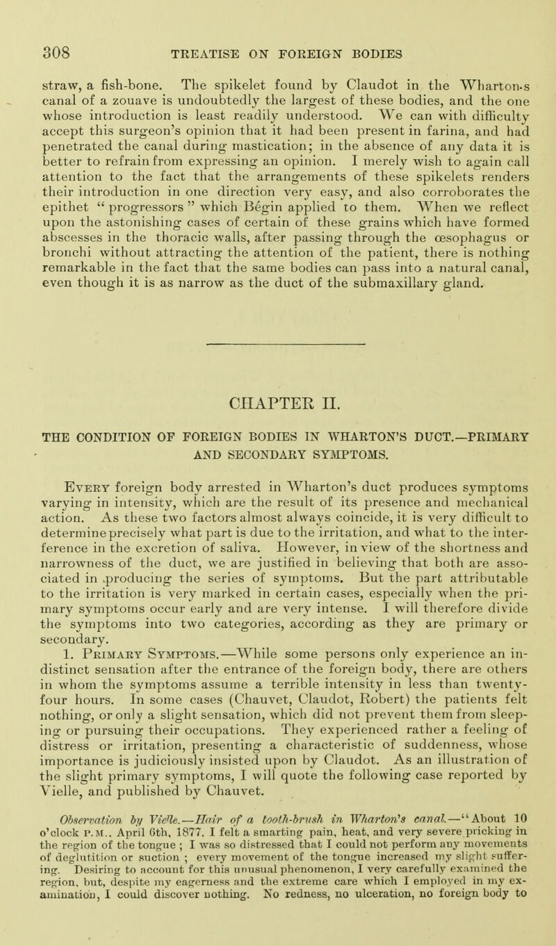 straw, a fish-bone. The spikelet found by Claudot in the Wharton.s canal of a zouave is undoubtedly the largest of these bodies, and the one whose introduction is least readily understood. We can with difficulty accept this surgeon's opinion that it had been present in farina, and had penetrated the canal during mastication; in the absence of any data it is better to refrain from expressing an opinion. I merely wish to again call attention to the fact that the arrangements of these spikelets renders their introduction in one direction very easy, and also corroborates the epithet  progressors  which Begin applied to them. When we reflect upon the astonishing cases of certain of these grains which have formed abscesses in the thoracic walls, after passing through the oesophagus or bronchi without attracting the attention of the patient, there is nothing remarkable in the fact that the same bodies can pass into a natural canal, even though it is as narrow as the duct of the submaxillary gland. CHAPTER II. THE CONDITION OF FOREIGN BODIES IN WHARTON'S DUCT.—PRIMARY AND SECONDARY SYMPTOMS. Every foreign body arrested in Wharton's duct produces symptoms varying in intensity, which are the result of its presence and mechanical action. As these two factors almost always coincide, it is very difficult to determine precisely what part is due to the irritation, and what to the inter- ference in the excretion of saliva. However, in view of the shortness and narrowness of the duct, we are justified in believing that both are asso- ciated in .producing the series of symptoms. But the part attributable to the irritation is very marked in certain cases, especially when the pri- mary symptoms occur early and are very intense. I will therefore divide the symptoms into two categories, according as they are primary or secondary. 1. Primary Symptoms.—While some persons only experience an in- distinct sensation after the entrance of the foreign body, there are others in whom the symptoms assume a terrible intensity in less than twenty- four hours. In some cases (Chauvet, Claudot, Robert) the patients felt nothing, or only a slight sensation, which did not prevent them from sleep- ing or pursuing their occupations. They experienced rather a feeling of distress or irritation, presenting a characteristic of suddenness, whose importance is judiciously insisted upon by Claudot. As an illustration of the slight primary symptoms, I will quote the following case reported by Vielle, and published by Chauvet. Observation by Vie'le.—Hair of a tooth-brush in Wharton's canal.—About 10 o'clock P.M.. April 0th, 1877. I felt a smarting pain, heat, and very severe pricking in the region of the tongue ; I was so distressed that I could not perform any movements of deglutition or suction ; every movement of the tongue increased my slight suffer- ing. Desiring to account for this unusual phenomenon, I very carefully examined the region, but, despite my eagerness and the extreme care which I employed in my ex- amination, I could discover nothing. No redness, no ulceration, no foreign body to