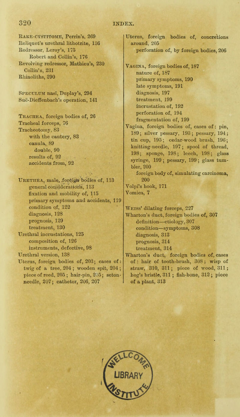 Rake-cystitome, Perrin's, 2G9 Reliquet's urethral lithotrite, 136 Redressor, Leroy's, 175 Robert and Collin's, 170 Revolving redressor, Mathieu's, 230 Collin's, 231 Rhinoliths, 290 Speculum nasi, Duplay's, 294 Sue-Dieffenbach's operation, 141 Trachea, foreign bodies of, 26 Tracheal forceps, 76 Tracheotomy, 83 with the cautery, 83 canula, 89 double, 90 results of, 92 accidents from, 92 Uretiira, male., .foreign bodies of, 113 general consideration's, 113 fixation and mobility of, 115 primary symptoms and accidents, 119 condition of, 122 diagnosis, 128 prognosis, 129 treatment, 130 Urethral incrustations, 125 composition of, 126 instruments, defective, 98 Urethral version, 138 Uterus, foreign bodies of, 203; cases of: twig of a tree, 204 ; wooden Rpit, 204 ; piece of reed, 205 ; hair-pin, 205; seton- needle, 207; catheter, 206, 207 Uterus, foreign bodies of, concretions around, 205 perforation of, by foreign bodies, 206 Vagina, foreign bodies of, 187 nature of, 187 primary symptoms, 190 late symptoms, 191 diagnosis, 197 treatment, 199 incrustation of, 192 perforation of, 194 fragmentation of, 199 Vagina, foreign bodies of, cases of: pin, 189; silver pessary, 193; pessary, 194; tin cup, 195; cedar-wood brush, 196; knitting-needle, 197; spool of thread, 198; sponge, 198; leech, 198; glass syringe, 199 ; pessary, 199 ; glass tum- bler, 200 foreign body of, simulating carcinoma, 200 Vol pi's hook, 171 Vomica, 7 Weiss' dilating forceps, 227 Wharton's duet, foreign bodies of, 307 definition—etiology, 307 condition—symptoms, 308 diagnosis, 313 prognosis, 314 treatment, 314 Wharton's duct, foreign bodies of, cases of : hair of tooth-brush, 308 ; wisp of straw, 310, 311; piece of wood, 311; hog's bristle, 311 ; fish-bone, 312 ; piece of a plant, 313